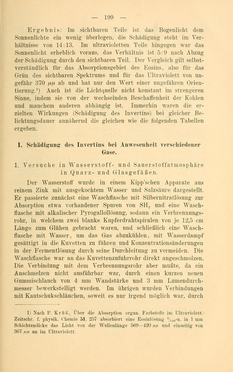 Ergebnis: Im sichtbaren Teile ist das Bogenlicht dem Sonnenlichte ein wenig überlegen, die Schädigung steht im Ver- hältnisse von 14:13. Im ultravioletten Teile hingegen war das Sonnenlicht erheblich voraus, das Verhältnis ist 5:9 nach Abzug der Schädigung durch den sichtbaren Teil. Der Vergleich gilt selbst- verständlich für das Absorptionsgebiet des Eosins, also für das Grün des sichtbaren Spektrums und für das Ultraviolett von un- gefähr 370 f,i{.i ab und hat nur den Wert einer ungefähren Orien- tierung.1) Auch ist die Lichtquelle nicht konstant im strengeren Sinne, indem sie von der wechselnden Beschaffenheit der Kohlen und manchem anderen abhängig ist. Immerhin waren die er- zielten Wirkungen (Schädigung des Invertins) bei gleicher Be- lichtungsdauer annähernd die gleichen wie die folgenden Tabellen ergeben. I. Schädigung des Invertins bei Anwesenheit verschiedener Gase. 1. Versuche in Wasserstoff- und Sauerstoffatmosphäre in Quarz- und Glasgefäßen. Der Wasserstoff wurde in einem Kipp'schen Apparate aus reinem Zink mit ausgekochtem Wasser und Salzsäure dargestellt. Er passierte zunächst eine Waschflasche mit Silbernitratlösung zur Absorption etwa vorhandener Spuren von SIL und eine Wasch- flasche mit alkalischer Pyrogallollösung, sodann ein Verbrennungs- rohr, in welchem zwei blanke Kupferdrahtspiralen von je 12,5 cm Länge zum Glühen gebracht waren, und schließlich eine Wasch- flasche mit Wasser, um das Gas abzukühlen, mit Wasserdampf gesättigt in die Kuvetten zu führen und Konzentrationsänderungen in der Fermentlösung durch seine Durchleitung zu vermeiden. Die Waschflasche war an das Kuvettenzufuhrrohr direkt angeschmolzen. Die Verbindung mit dem Verbrennungsrohr aber mußte, da ein Anschmelzen nicht ausführbar war, durch einen kurzen neuen Gummischlauch von 4 mm Wandstärke und 3 mm Lumendurch- messer bewerkstelligt werden. Im übrigen wurden Verbindungen mit Kautschukschläuchen, soweit es nur irgend möglich war, durch 1) Nach P. Krüß, Über die Absorption organ. Farbstoffe im Ultraviolett. Zeitschr. f. physik. Chemie 51, 257 absorbiert eine Eosinlösung Vioo11- in 1 mm Schichtendicke das Licht von der Wellenlänge 569—420 (ifi und einseitig von 367 f.i(A an im Ultraviolett.