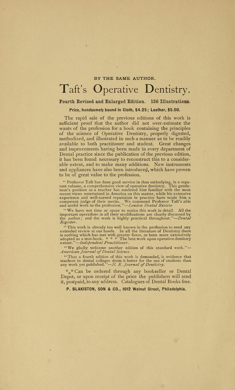 BY THE SAME AUTHOR. Taft's Operative Dentistry. Fourth Revised and Enlarged Edition. 136 Illustrations. Price, handsomely bound in Cloth, $4.25; Leather, $5.00. The rapid sale of the previous editions of this work is sufficient proof that the author did not over-estimate the wants of the profession for a book containing the principles of the science of Operative Dentistry, properly digested, methodized, and illustrated in such a manner as to be readily available to both practitioner and student. Great changes and improvements having been made in every department of Dental practice since the publication of the previous edition, it has been found necessary to reconstruct this to a consider- able extent, and to make many additions. New instruments and appliances have also been introduced, which have proven to be of great value to the profession.  Professor Taft has done good service in thus embodying, in a sepa- rate volume, a comprehensive view of operative dentistry. This gentle- man's position as a teacher has rendered him- familiar with the most recent views entertained in America on this matter, while his extensive experience and well-earned reputation in practice have made him a competent judge of their merits. We commend Professor Taft's able and useful work to the profession.—London Dental Review We have not time or space to notice this work in detail. All the important operations in all their modifications are clearly discussed by the author; and the work is highly practical throughout.—Dental Register. This work is already too well known in the profession to need any extended review at our hands. In all the literature of Dentistry there is nothing which has met with greater favor, or been more extensively adopted as a text-book. * * * The best work upon operative dentistry extant.—Independent Practitioner. We gladly welcome another edition of this standard work.— American Journal of Dental Science.  That a fourth edition of this work is demanded, is evidence that teachers in dental colleges deem it better for the use of students than any work yet published.—J\K E. Journal of Dentistry. *^* Can be ordered through any bookseller or Dental Depot, or upon receipt of the price the publishers will send it, postpaid, to any address. Catalogues of Dental Books free. P. BLAKISTON, SON & CO., 1012 Walnut Street, Philadelphia.