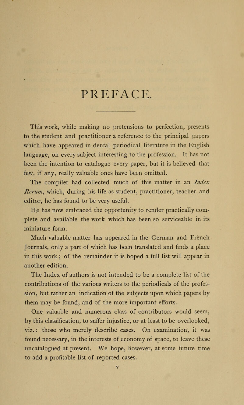 PREFACE. This work, while making no pretensions to perfection, presents to the student and practitioner a reference to the principal papers which have appeared in dental periodical literature in the English language, on every subject interesting to the profession. It has not been the intention to catalogue every paper, but it is believed that few, if any, really valuable ones have been omitted. The compiler had collected much of this matter in an Index Rerum, which, during his life as student, practitioner, teacher and editor, he has found to be very useful. He has now embraced the opportunity to render practically com- plete and available the work which has been so serviceable in its miniature form. Much valuable matter has appeared in the German and French Journals, only a part of which has been translated and finds a place in this work ; of the remainder it is hoped a full list will appear in another edition. The Index of authors is not intended to be a complete list of the contributions of the various writers to the periodicals of the profes- sion, but rather an indication of the subjects upon which papers by them may be found, and of the more important efforts. One valuable and numerous class of contributors would seem, by this classification, to suffer injustice, or at least to be overlooked, viz.: those who merely describe cases. On examination, it was found necessary, in the interests of economy of space, to leave these uncatalogued at present. We hope, however, at some future time to add a profitable list of reported cases.