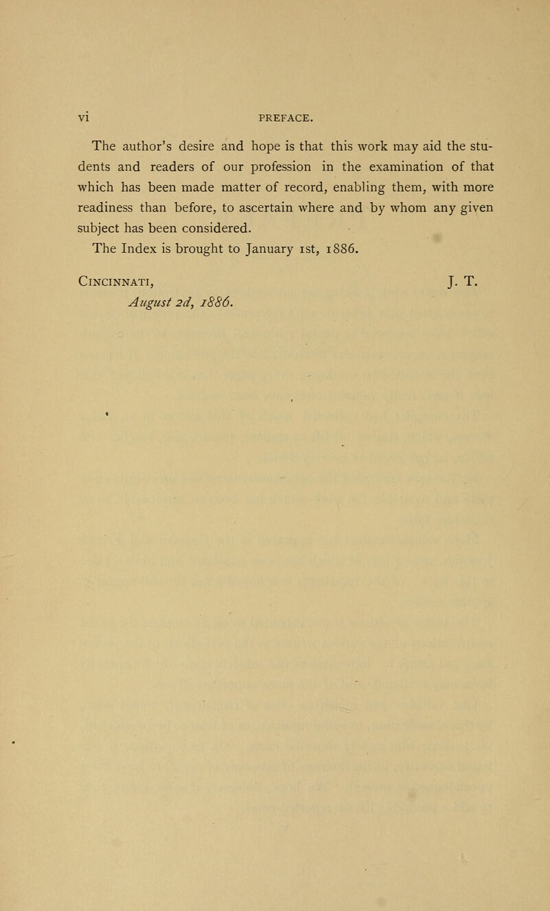 The author's desire and hope is that this work may aid the stu- dents and readers of our profession in the examination of that which has been made matter of record, enabling them, with more readiness than before, to ascertain where and by whom any given subject has been considered. The Index is brought to January ist, 1886. Cincinnati, J. T. August 2d, 1886.