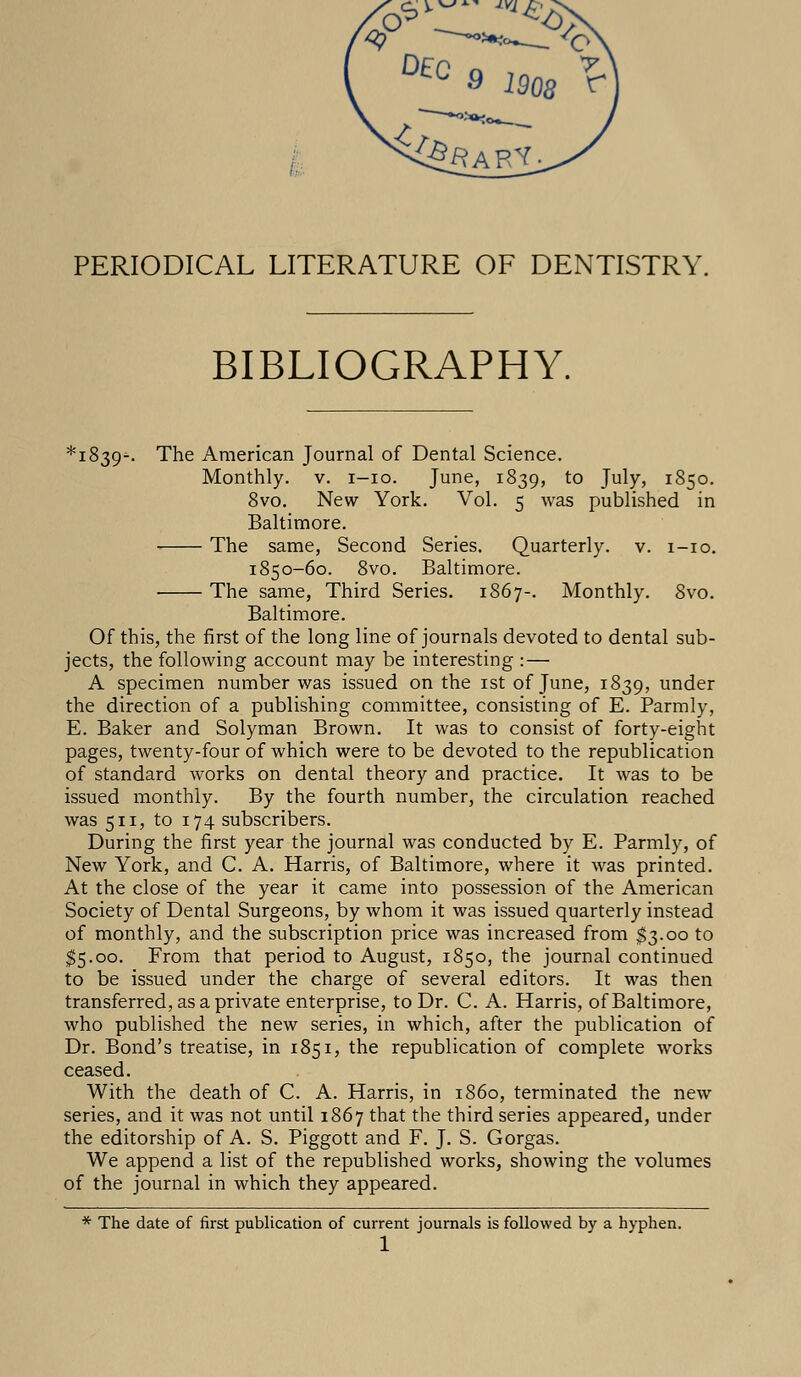 PERIODICAL LITERATURE OF DENTISTRY. BIBLIOGRAPHY. *i839-. The American Journal of Dental Science. Monthly, v. i-io. June, 1839, to July, 1850. 8vo. New York. Vol. 5 was published in Baltimore. The same, Second Series. Quarterly, v. 1-10. 1850-60. 8vo. Baltimore. ■ The same, Third Series. 1867-. Monthly. 8vo. Baltimore. Of this, the first of the long line of journals devoted to dental sub- jects, the following account may be interesting :— A specimen number was issued on the 1st of June, 1839, under the direction of a publishing committee, consisting of E. Parmly, E. Baker and Solyman Brown. It was to consist of forty-eight pages, twenty-four of which were to be devoted to the republication of standard works on dental theory and practice. It was to be issued monthly. By the fourth number, the circulation reached was 511, to 174 subscribers. During the first year the journal was conducted by E. Parmly, of New York, and C. A. Harris, of Baltimore, where it was printed. At the close of the year it came into possession of the American Society of Dental Surgeons, by whom it was issued quarterly instead of monthly, and the subscription price was increased from $3.00 to $5.00. From that period to August, 1850, the journal continued to be issued under the charge of several editors. It was then transferred, as a private enterprise, to Dr. C. A. Harris, of Baltimore, who published the new series, in which, after the publication of Dr. Bond's treatise, in 1851, the republication of complete works ceased. With the death of C. A. Harris, in i860, terminated the new series, and it was not until 1867 that the third series appeared, under the editorship of A. S. Piggott and F. J. S. Gorgas. We append a list of the republished works, showing the volumes of the journal in which they appeared. * The date of first publication of current journals is followed by a hyphen. 1