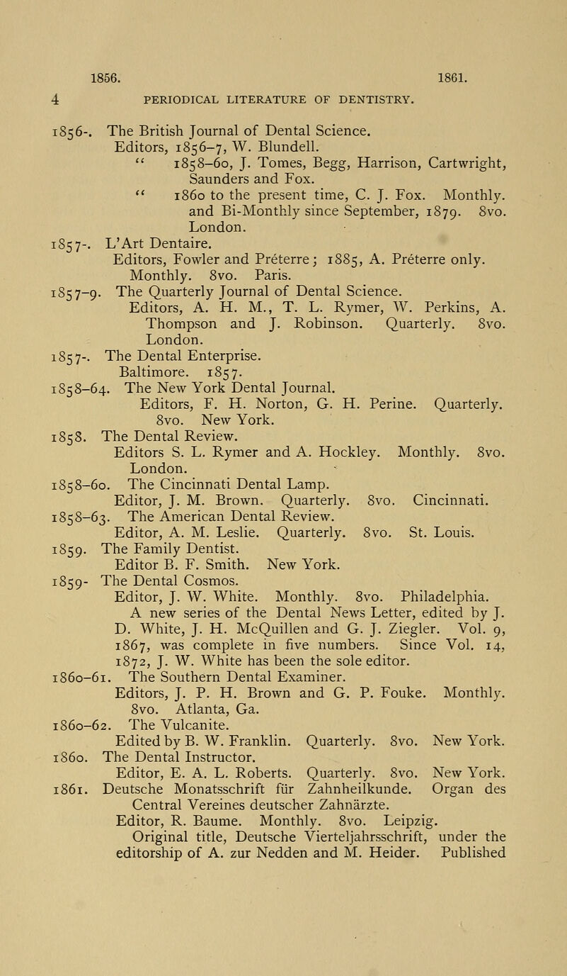 4 PERIODICAL LITERATURE OF DENTISTRY. 185 6-. The British Journal of Dental Science. Editors, 1856-7, W. Blundell.  1858-60, J. Tomes, Begg, Harrison, Cartwright, Saunders and Fox.  i860 to the present time, C. J. Fox. Monthly. and Bi-Monthly since September, 1879. Svo. London. 185 7-. L'Art Dentaire. Editors, Fowler and Preterre; 1885, A. Preterre only. Monthly. 8vo. Paris. 1857-9. The Quarterly Journal of Dental Science. Editors, A. H. M., T. L. Rymer, W. Perkins, A. Thompson and J. Robinson. Quarterly. 8vo. London. 185 7-. The Dental Enterprise. Baltimore. 1857. 1858-64. The New York Dental Journal. Editors, F. H. Norton, G. H. Perine. Quarterly. 8vo. New York. 1858. The Dental Review. Editors S. L. Rymer and A. Hockley. Monthly. 8vo. London. 1858-60. The Cincinnati Dental Lamp. Editor, J. M. Brown. Quarterly. 8vo. Cincinnati. 1858-63. The American Dental Review. Editor, A. M. Leslie. Quarterly. 8vo. St. Louis. 1859. The Family Dentist. Editor B. F. Smith. New York. 1859- The Dental Cosmos. Editor, J. W. White. Monthly. 8vo. Philadelphia. A new series of the Dental News Letter, edited by J. D. White, J. H. McQuillen and G. J. Ziegler. Vol. 9, 1867, was complete in five numbers. Since Vol. 14, 1872, J. W. White has been the sole editor. 1860-61. The Southern Dental Examiner. Editors, J. P. H. Brown and G. P. Fouke. Monthly. 8vo. Atlanta, Ga. 1860-62. The Vulcanite. Edited by B. W. Franklin. Quarterly. 8vo. New York. i860. The Dental Instructor. Editor, E. A. L. Roberts. Quarterly. 8vo. New York. 1861. Deutsche Monatsschrift fur Zahnheilkunde. Organ des Central Vereines deutscher Zahnarzte. Editor, R. Baume. Monthly. 8vo. Leipzig. Original title, Deutsche Vierteljahrsschrift, under the editorship of A. zur Nedden and M. Heider. Published