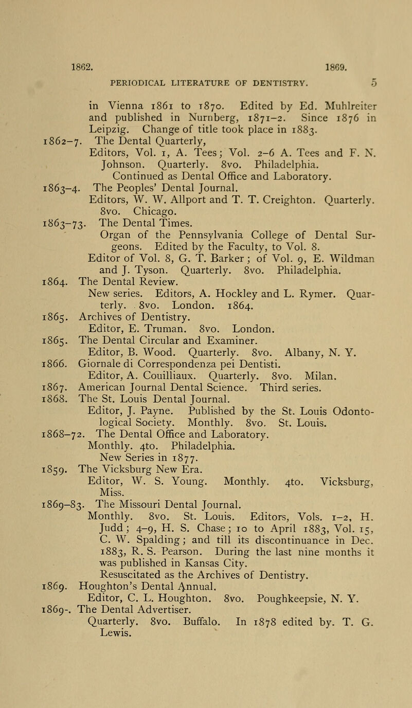 PERIODICAL LITERATURE OF DENTISTRY. 5 in Vienna 1861 to T870. Edited by Ed. Muhlreiter and published in Nurnberg, 1871-2. Since 1876 in Leipzig. Change of title took place in 1883. 1862-7. The Dental Quarterly, Editors, Vol. 1, A. Tees; Vol. 2-6 A. Tees and F. N. Johnson. Quarterly. 8vo. Philadelphia. Continued as Dental Office and Laboratory. 1863-4. The Peoples' Dental Journal. Editors, W. W. Allport and T. T. Creighton. Quarterly. 8vo. Chicago. 1863-73. The Dental Times. Organ of the Pennsylvania College of Dental Sur- geons. Edited by the Faculty, to Vol. 8. Editor of Vol. 8, G. T. Barker; of Vol. 9, E. Wildman and J. Tyson. Quarterly. 8vo. Philadelphia. 1864. The Dental Review. New series. Editors, A. Hockley and L. Rymer. Quar- terly. 8vo. London. 1864. 1865. Archives of Dentistry. Editor, E. Truman. 8vo. London. 1865. The Dental Circular and Examiner. Editor, B. Wood. Quarterly. 8vo. Albany, N. Y. 1866. Giornaledi Correspondenza pei Dentisti. Editor, A. Couilliaux. Quarterly. 8vo. Milan. 1867. American Journal Dental Science. Third series. 1868. The St. Louis Dental Journal. Editor, J. Payne. Published by the St. Louis Odonto- logical Society. Monthly. 8vo. St. Louis. 1868-72. The Dental Office and Laboratory. Monthly. 4to. Philadelphia. New Series in 1877. 1859. The Vicksburg New Era. Editor, W. S. Young. Monthly. 4to. Vicksburg, Miss. 1869-83. The Missouri Dental Journal. Monthly. 8vo. St. Louis. Editors, Vols. 1-2, H. Judd; 4-9, H. S. Chase; 10 to April 1883, v°l- x5> C. W. Spalding; and till its discontinuance in Dec. 1883, R- S. Pearson. During the last nine months it was published in Kansas City. Resuscitated as the Archives of Dentistry. 1869. Houghton's Dental Annual. Editor, C. L. Houghton. 8vo. Poughkeepsie, N. Y. 1869-. The Dental Advertiser. Quarterly. 8vo. Buffalo. In 1878 edited by. T. G. Lewis.