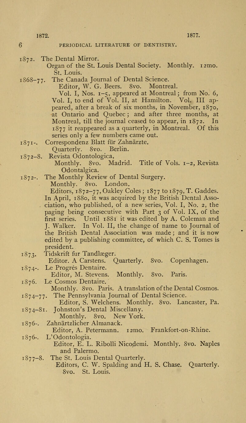 1872. 1877. 6 PERIODICAL LITERATURE OF DENTISTRY. 1872. The Dental Mirror. Organ of the St. Louis Dental Society. Monthly. 121110. St. Louis. 1S68-77. The Canada Journal of Dental Science. Editor, W. G. Beers. 8vo. Montreal. Vol. I, Nos. 1-5, appeared at Montreal; from No. 6, Vol. I, to end of Vol. II, at Hamilton. Vol. Ill ap- peared, after a break of six months, in November, 1870, at Ontario and Quebec; and after three months, at Montreal, till the journal ceased to appear, in 1872. In 1877 it reappeared as a quarterly, in Montreal. Of this series only a few numbers came out. 1871-. Correspondenz Blatt fur Zahnarzte. Quarterly. 8vo. Berlin. 1872-8. Revista Odontologica, Monthly. 8vo. Madrid. Title of Vols. 1-2, Revista Odontalgica. 1872-. The Monthly Review of Dental Surgery. Monthly. 8vo. London. Editors, 1872-77, Oakley Coles; 1877 to 1879, T. Gaddes. In April, 1880, it was acquired by the British Dental Asso- ciation, who published, of a new series, Vol. I, No. 2, the paging being consecutive with Part 3 of Vol. IX, of the first series. Until 1881 it was edited by A. Coleman and J. Walker. In Vol. II, the change of name to Journal of the British Dental Association was made; and it is now edited by a publishing committee, of which C. S. Tomes is president. 1873. Tidskrift fur Tandlaeger. Editor. A Carstens. Quarterly. 8vo. Copenhagen. 1874-. Le Progres Dentaire. Editor, M. Stevens. Monthly. 8vo. Paris. 1876. Le Cosmos Dentaire. Monthly. 8vo. Paris. A translation of the Dental Cosmos. 1874-77. The Pennsylvania Journal of Dental Science. Editor, S. Welchens. Monthly. 8vo. Lancaster, Pa. 1874-81. Johnston's Dental Miscellany. Monthly. 8vo. New York. 1876-. Zahnartzlicher Almanack. Editor, A. Petermann. i2mo. Frankfort-on-Rhine. 1876-. L'Odontologia. Editor, E. L. Ribolli Nicodemi. Monthly. 8vo. Naples and Palermo. 1877-8. The St. Louis Dental Quarterly. Editors, C. W. Spalding and H. S. Chase. Quarterly. 8vo. St. Louis.