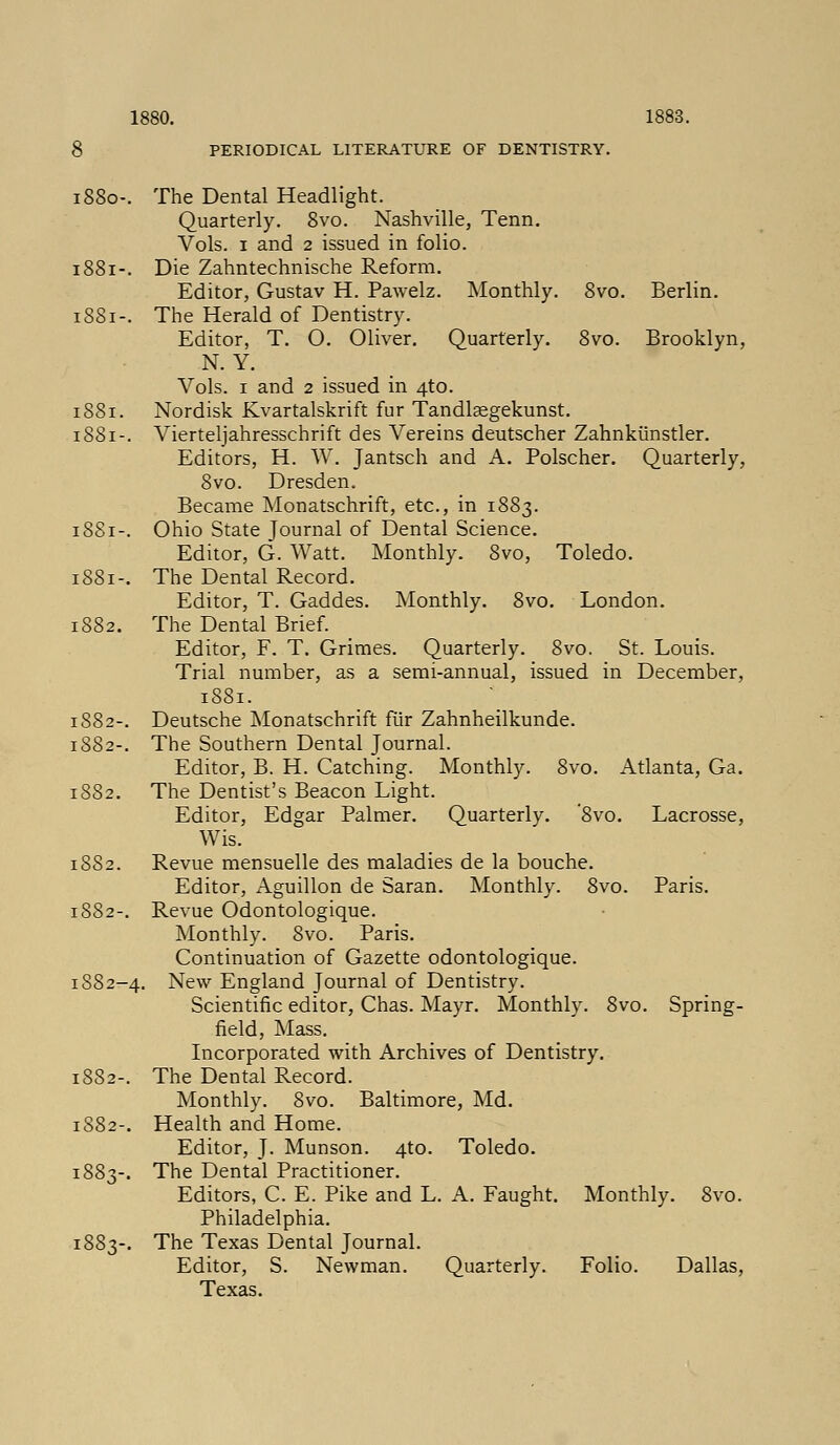 1880. 1883. PERIODICAL LITERATURE OF DENTISTRY. 8vo. Berlin. 8vo. Brooklyn, Toledo. London. 1880-. The Dental Headlight. Quarterly. 8vo. Nashville, Tenn. Vols. 1 and 2 issued in folio. 1881-. Die Zahntechnische Reform. Editor, Gustav H. Pawelz. Monthly. 1SS1-. The Herald of Dentistry. Editor, T. O. Oliver. Quarterly. N. Y. Vols. 1 and 2 issued in 4to. 1881. Nordisk Kvartalskrift fur Tandlsegekunst. 1881-. Vierteljahresschrift des Vereins deutscher Zahnkiinstler. Editors, H. W. Jantsch and A. Polscher. Quarterly, 8vo. Dresden. Became Monatschrift, etc., in 1883. 1881-. Ohio State Journal of Dental Science. Editor, G. Watt. Monthly. 8vo, 1S81-. The Dental Record. Editor, T. Gaddes. Monthly. 8vo. 1882. The Dental Brief. Editor, F. T. Grimes. Quarterly. 8vo. St. Louis. Trial number, as a semi-annual, issued in December, 18S1. 1882-. Deutsche Monatschrift fur Zahnheilkunde. 1882-. The Southern Dental Journal. Editor, B. H. Catching. Monthly. 8vo. Atlanta, Ga. 1882. The Dentist's Beacon Light. Editor, Edgar Palmer. Quarterly. '8vo. Lacrosse, Wis. 1882. Revue mensuelle des maladies de la bouche. Editor, Aguillon de Saran. Monthly. 8vo. Paris. 1882-. Revue Odontologique. Monthly. 8vo. Paris. Continuation of Gazette odontologique. 1882-4. New England Journal of Dentistry. Scientific editor, Chas. Mayr. Monthly. 8vo. Spring- field, Mass. Incorporated with Archives of Dentistry. 1882-. The Dental Record. Monthly. 8vo. Baltimore, Md. 1882-. Health and Home. Editor, J. Munson. 4to. Toledo. 1883-. The Dental Practitioner. Editors, C. E. Pike and L. Philadelphia. 1883-. The Texas Dental Journal. Editor, S. Newman. Texas. A. Faught. Monthly. 8vo. Quarterly. Folio. Dallas,