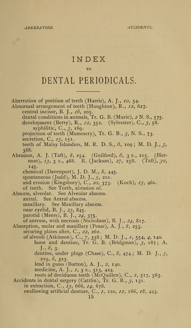 A BERK A TION. A C CI DENTS. INDEX TO DENTAL PERIODICALS Aberration of position of teeth (Harris), A. J., 10, 54. Abnormal arrangement of teeth (Houghton), R., 12, 627. central incisor, B. J., 16, 205. dental conditions in animals, Tr. G. B. (Murie), 2 N. S., 575. development (Berry), R., 12, 352. (Sylvester), C.,3, 58. syphilitic, C, 3, 169. projection of teeth (Mummery), Tr. G. B., 3, N. S., 73. secretion, C, 13, 151. teeth of Malay Islanders, M. R. D. S., 6, 109; M. D. J., 3, 388. Abrasion, A. J. (Taft), 8, 254. (Guilford), 6, 3 s., 215. (Her- mon), 13, 3 s., 468. R. (Jackson), 27, 258. (Taft), 30, 145- chemical (Davenport), J. D. M., 8, 445. spontaneous (Judd), M. D. J., 3, 201. and erosion (Kingsbury), C, 20, 373. (Koch), 13, 461. of teeth. See Teeth, abrasion of. Abscess, alveolar. See Alveolar abscess. antral. See Antral abscess. maxillary. See Maxillary abscess. near eyelid, B. J., 23, 845. parotid (Meers), B. ]., 24, 375. of antrum, with necrosis (Nicholson), B. J., 24, 817. Absorption, molar and maxillary (Pease), A. J., 8, 255. securing plates after, C, 22, 262. of alveoli (Atkinson), C, 7, 338; M. D. J., 1, 554, 4, 140. bone and dentine, Tr. G. B. (Bridgman), 3, 187; A. J..*, 3- dentine, under plugs (Chase), C, 8, 474; M. D. J., 3, 2I9> 8, 323. lead in gums (Burton), A. J., 2, 140. medicine, A. J., 1, 3 s., 313, 424. roots of deciduous teeth (McQuillen), C, i, 517, 563. Accidents in dental surgery (Cattlin), Tr. G. B., 3, 131. in extraction, C, 13, 666, 14, 678. swallowing artificial denture, C, 1, 220, ri, 166, 18, 443.