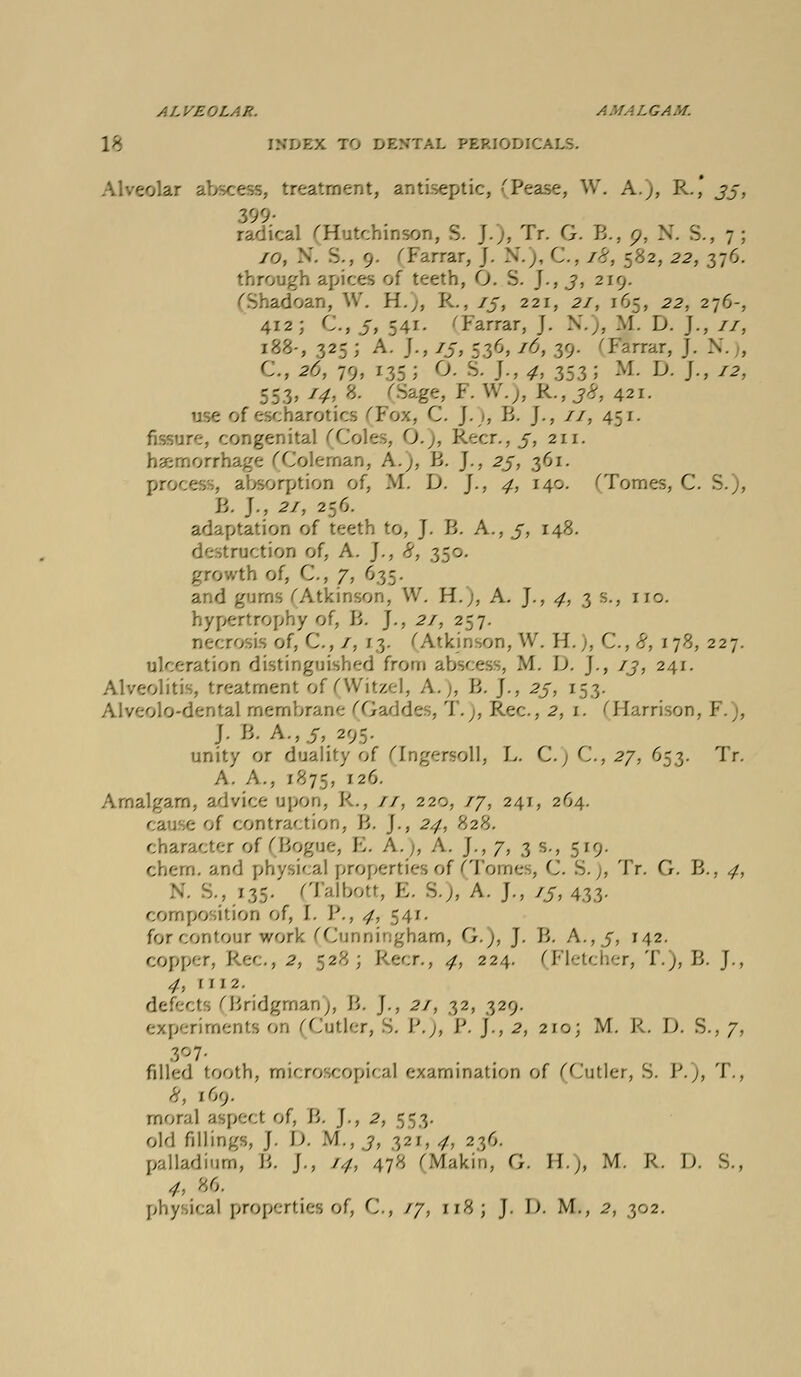 ALVEOLAR. AMALGAM. 18 FDEX TO DENTAL PERIODICALS. Alveolar abscess, treatment, antiseptic, (Pease, W. A.;, R.' jj, 9- radical Gfsitchinson, S. J.), Tr. G. B., o, N. S., 7; /o. .'•'. 5., 9. Tarrar, J. N.), C, 7^, 582, 22, 376. through apices of teeth, O. S. J., j, 219. adoan, W. H.;, R., 75, 22;, ^/, 165, .22. 276-, 412; G, 5, 541. 'Farrar, J. N.), M. D. J., 77, ;88-, 325 ; A. J., 75, 536,^, $9 Tarrar, J. CM 2o\ 79, 135 : O. S. J., ^, 353; M. D. J., 72, 553, 7^. 8. [Sage, J-. W.,, R., j£, 421. use of e C. J.), R J., 77, 451. congenital (Coles, (X), Recr., 5, 211. haemorrhage (Cole iaan, AA B. J., 25, 361. process, absorption of, M. D. J., <7, 140. ''Tomes, C. B. J., 27, 256 adaptation of teeth to, J. R A., 5, 148. destruction of, A. J., £, 350. growth of, C, 7, 635. and gurns ('Atkinson, W. H.j, A. J., ^, 3 s., no. hypertrophy of, R J., 27, 257. nee C ; /, 13. (Atkinson, W. EL), G,<-\ 178, 227. ulceration distinguished from abscess, M. \). J., /j, 241. reatment of(Witzel, A.), R J., 25, 153. 0 dental membrane 'Gaddes, T.), Rec, 2, i. ^Harrison, FA J. R A.,.5, 295. unity or duality of (Ingersoll, L. C.) G, 27, 653. Tr. A. A.. 1875, r2^- Amalgam, advice upon, EL, //, 220, 77, 241, 264. ; of contraction, R ]., 24, 828. character of (Rogue, Jo. A.;, A. J., 7, 3 s., 519 chern. and physical properties of (Tome , G ), Tr. G. B., ,7, ; 135. (Talbott, E. S.,, A. J., 75, 433. composition of, I. R, -7, 541. for contour work (Cunningham, G.), J. B. A.,/, 142. copper, Pec, 2, 528; Recr., 4, 224. (Fletcher, T.), B. J., 4, [112. defects (Bridgman), B. J., 2/, 32, 329. experiments oil (Cutler, S. P.), J'. J., 2, 210; M. R, D. S., 7, filled tooth, microscopic;).! examine Antler, S. J'.;, T., 8, 169. moral aspect of, B. J., 2, 553. old fillings, J. D. M., j, 321, 4, 236. palladium, R. J., /#, 478 (Makin, G. HA M. R. D. S., * 86.