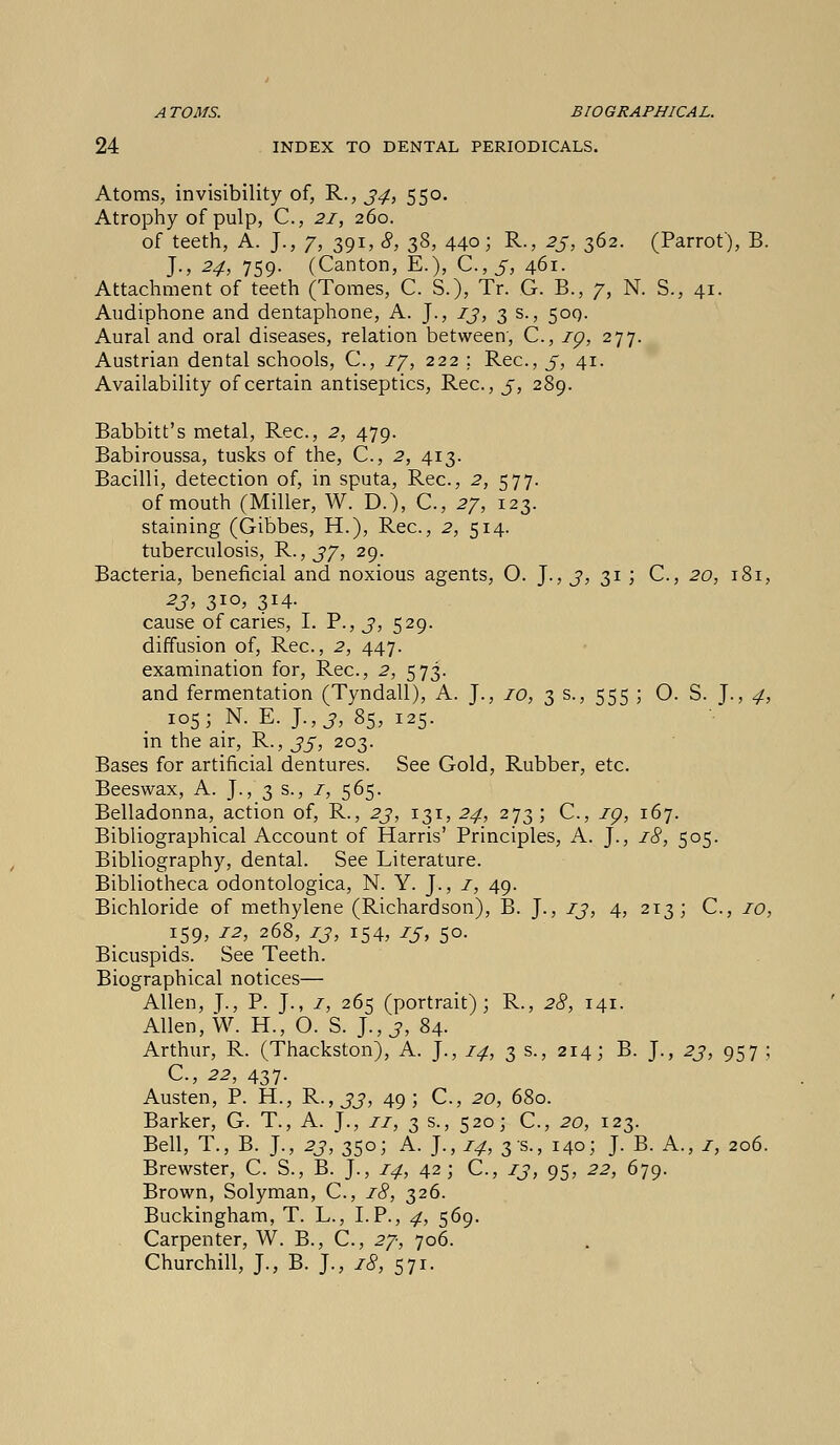 ATOMS. BIOGRAPHICAL. 24 INDEX TO DENTAL PERIODICALS. Atoms, invisibility of, R., 34, 550. Atrophy of pulp, C, 21, 260. of teeth, A. J., 7, 391, 8, 38, 440; R., 23, 362. (Parrot), B. J., 24, 759. (Canton, E.), C.,5, 461. Attachment of teeth (Tomes, C. S.), Tr. G. B., 7, N. S., 41. Audiphone and dentaphone, A. J., 13, 3 s., 50Q. Aural and oral diseases, relation between, C, ig, 277. Austrian dental schools, C, 17, 222 ; Rec, 5, 41. Availability of certain antiseptics, Rec, j, 289. Babbitt's metal, Rec, 2, 479. Babiroussa, tusks of the, C, 2, 413. Bacilli, detection of, in sputa, Rec, 2, 577. of mouth (Miller, W. D.), C, 27, 123. staining (Gibbes, H.), Rec, 2, 514. tuberculosis, R., 37, 29. Bacteria, beneficial and noxious agents, O. J., 3, 31 ; C, 20, 181, 23, 3IO> 3J4- cause of caries, I. P., 3, 529. diffusion of, Rec, 2, 447. examination for, Rec, 2, 573. and fermentation (Tyndall), A. J., 10, 3 s., 555 ; O. S. J., 4, 105; N. E. J., j, 85, 125. in the air, R., 35, 203. Bases for artificial dentures. See Gold, Rubber, etc Beeswax, A. J., 3 s., 1, 565. Belladonna, action of, R., 23, 131, 24, 273; C, 19, 167. Bibliographical Account of Harris' Principles, A. J., 18, 505. Bibliography, dental. See Literature. Bibliotheca odontologica, N. Y. J., 1, 49. Bichloride of methylene (Richardson), B. J., 13, 4, 213; C, 10, 159, 12, 268, 73, 154, 13, 50. Bicuspids. See Teeth. Biographical notices— Allen, J., P. J., 1, 265 (portrait); R., 28, 141. Allen, W. H., O. S. J., 3, 84. Arthur, R. (Thackston), A. J., 14, 3 s., 214; B. J., 23, 957 ; C, 22, 437. Austen, P. H., R.,33, 49; C, 20, 680. Barker, G. T., A. J., 11, 3 s., 520; C, 20, 123. Bell, T., B. J., 23, 350; A. J., 14, 3 s., 140; J. B. A., 1, 206. Brewster, C. S., B. J., 14, 42; C, 13, 95, 22, 679. Brown, Solyman, C, 18, 326. Buckingham, T. L., LP., 4, 569. Carpenter, W. B., C, 27, 706. Churchill, J., B. J., 18, 571.