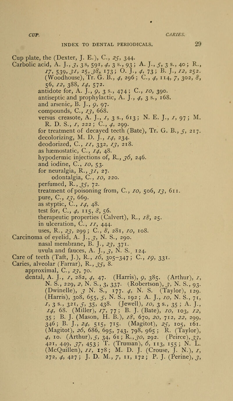 CUP. CARIES. INDEX TO DENTAL PERIODICALS. 29 Cup plate, the (Dexter, J. E.), C, 23, 344. Carbolic acid, A. J., 3, 3 s, 591,4, 3 s., 93; A. J., 5, 3 s., 40; R., '7, 539: 3'> 25> 38, 173 5 O. J., 4. 73 5 B- J-> I2> 252- (Woodhouse), Tr. G. B., 4, 296; C, 4, 114, 7, 302, #, 56, 12, 388, 74, 572. antidote for, A. J., p, 3 s., 474 ; C, 70, 390. antiseptic and prophylactic, A. J., 4, 3 s., 168. and arsenic, B. J., p, 97. compounds, C, 13, 668. versus creasote, A. J., 1, 3 s., 613; N. E. J., 1, 97; M. R. D. S., 1, 222; C, 4, 299. for treatment of decayed teeth (Bate), Tr. G. B., 3, 217. decolorizing, M. D. J., 14, 234. deodorized, C, 11, 332, 13, 218. as haemostatic, C, 14, 48. hypodermic injections of, R., 36, 246. and iodine, C, to, 53. for neuralgia, R., 31, 27. odontalgia, C, 10, 220. perfumed, R., 33, 72. treatment of poisoning from, C, 10, 506, 13, 611. pure, C, zj, 669. as styptic, C, 14, 48. test for, C, 4, 115, 8, 56. therapeutic properties (Calvert), R., 18, 25. in ulceration, C, 11, 444. uses, R., 23, 299; C, <?, 281, 10, 108. Carcinoma of eyelid, A. J., 3, N. S., 290. nasal membrane, B. J., 23, 371. uvula and fauces, A. J., J, N. S., 124. Care of teeth (Taft, J.), R-, 16, 3o5~347; C, ip, 331. Caries, alveolar (Farrar), R., 33, 8. approximal, C, 23, 70. dental, A. J., 1, 282, 4, 47. (Harris), p, 385. (Arthur), 1, N. S., 229, 2, N. S., 3, 337. (Robertson), 3, N. S., 93. (Dwindle), 3 N. S., 177. 4, N. S. (Taylor), 129. (Harris), 308, 655, 3, N. S., 192 ; A. J., 10, N. S., 71, 1, 3 s., 321, 5, 35, 438. (Jewell), iot 3 s., 35 ; A. J., 14, 68. (Miller), 17, 77; B. J. (Bate), 10, 103, 12, 35; B. J. (Mason, H. B.), 18, 670, 20, 712, 22, 299, 346; B. ]., 24, 515, 715. (Magitot), 25, 105, 161. (Magitot), 26, 686, 695, 743, 798, 965; R. (Taylor), 4, 10. (Arthur),5, 34, 61; R.,30, 292. (Peirce),33, 421, 449» 37^ 453; T. (Truman), 6, 113, 155; N. L. (McQuillen), 11, 178; M. D. J. (Crouse, J. N.), z, 272, 4, 427; J. D. M., 7, 11, 172; P. J. (Perine), 3,