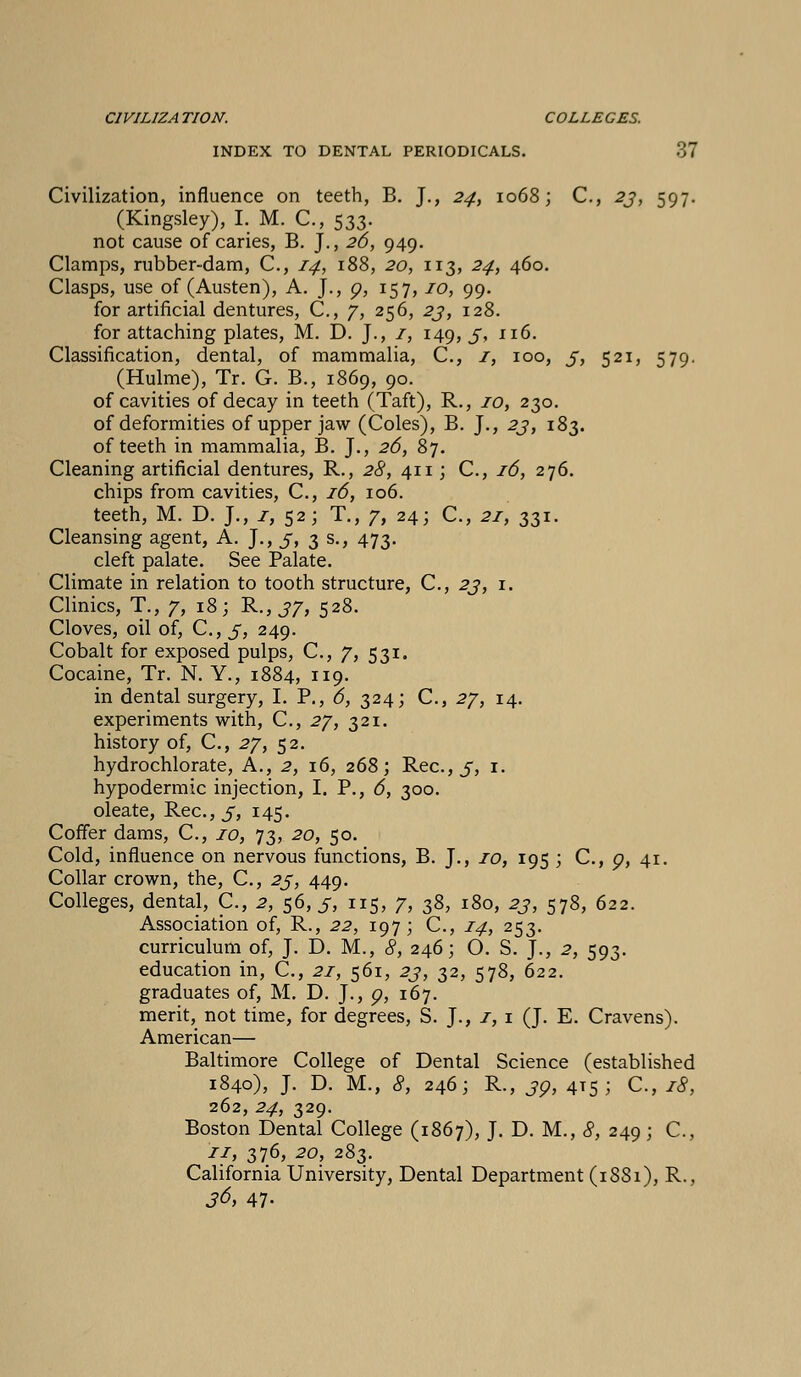 CIVIL1ZA TION. COLLEGES. INDEX TO DENTAL PERIODICALS. 37 Civilization, influence on teeth, B. J., 24, 1068; C, 23, 597. (Kingsley), I. M. C, 533. not cause of caries, B. J., 26, 949. Clamps, rubber-dam, C, 14, 188, 20, 113, 24, 460. Clasps, use of (Austen), A. J., 9, 157,10, 99. for artificial dentures, C, 7, 256, 23, 128. for attaching plates, M. D. J., 1, 149, 3, 116. Classification, dental, of mammalia, C, 1, 100, 3, 521, 579. (Hulme), Tr. G. B., 1869, 90. of cavities of decay in teeth (Taft), R., 10, 230. of deformities of upper jaw (Coles), B. J., 23, 183. of teeth in mammalia, B. J., 26, 87. Cleaning artificial dentures, R., 28, 411; C, 16, 276. chips from cavities, C, 16, 106. teeth, M. D. J., 1, 52; T., 7, 24; C, 21, 331. Cleansing agent, A. J., 3, 3 s., 473. cleft palate. See Palate. Climate in relation to tooth structure, C, 23, 1. Clinics, T., 7, 18; R., 37, 528. Cloves, oil of, C, 3, 249. Cobalt for exposed pulps, C, 7, 531. Cocaine, Tr. N. Y., 1884, 119. in dental surgery, I. P., 6, 324; C, 27, 14. experiments with, C, 27, 321. history of, C, 27, 52. hydrochlorate, A., 2, 16, 268; Rec.,5, 1. hypodermic injection, I. P., 6, 300. oleate, Rec.,5, I45> Coffer dams, C, 10, 73, 20, 50. Cold, influence on nervous functions, B. J., 10, 195 ; C, o, 41. Collar crown, the, C, 23, 449. Colleges, dental, C., 2, 56,5, 115, 7, 38, 180, 23, 578, 622. Association of, R., 22, 197; C, 14, 253. curriculum of, J. D. M., 8, 246; O. S. J., 2, 593. education in, C, 21, 561, 23, 32, 578, 622. graduates of, M. D. J., g, 167. merit, not time, for degrees, S. J., 1, 1 (J. E. Cravens). American— Baltimore College of Dental Science (established 1840), J. D. M., 8, 246; R., 30, 415; C, 18, 262, 24, 329. Boston Dental College (1867), J. D. M., 8, 249 ; C, 11, 376, 20, 283. California University, Dental Department (1SS1), R., 36> 47-