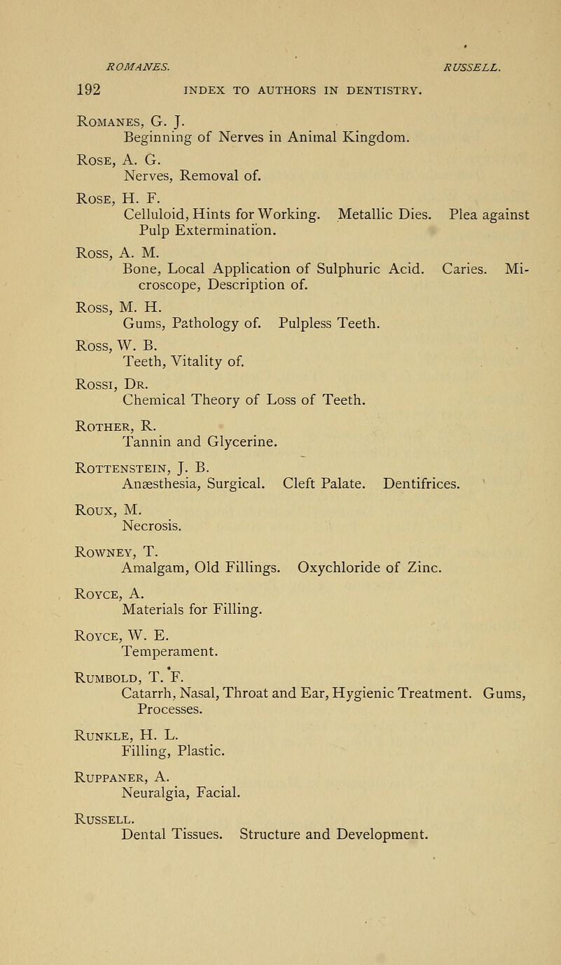 ROMANES. RUSSELL. 192 INDEX TO AUTHORS IN DENTISTRY. Romanes, G. J. Beginning of Nerves in Animal Kingdom. Rose, A. G. Nerves, Removal of. Rose, H. F. Celluloid, Hints for Working. Metallic Dies. Plea against Pulp Extermination. Ross, A. M. Bone, Local Application of Sulphuric Acid. Caries. Mi- croscope, Description of. Ross, M. H. Gums, Pathology of. Pulpless Teeth. Ross, W. B. Teeth, Vitality of. Rossi, Dr. Chemical Theory of Loss of Teeth. Rother, R. Tannin and Glycerine. Rottenstein, J. B. Anaesthesia, Surgical. Cleft Palate. Dentifrices. Roux, M. Necrosis. Rowney, T. Amalgam, Old Fillings. Oxychloride of Zinc. Royce, A. Materials for Filling. Royce, W. E. Temperament. Rumbold, T. F. Catarrh, Nasal, Throat and Ear, Hygienic Treatment. Gums, Processes. Runkle, H. L. Filling, Plastic. Ruppaner, A. Neuralgia, Facial. Russell. Dental Tissues. Structure and Development.