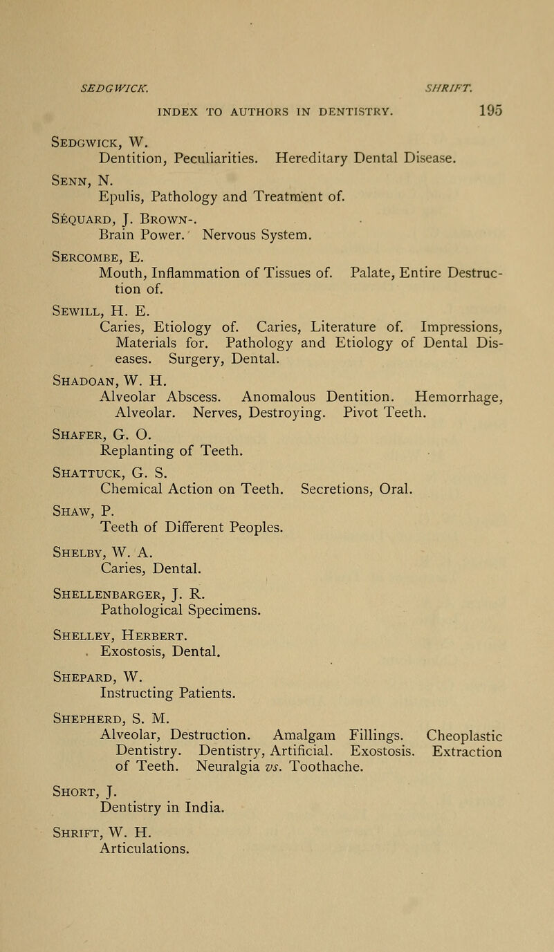 SED G WICK. SHRIF T. INDEX TO AUTHORS IN DENTISTRY. 195 Sedgwick, W. Dentition, Peculiarities. Hereditary Dental Disease. Senn, N. Epulis, Pathology and Treatment of. Sequard, J. Brown-. BrainPower. Nervous System. Sercombe, E. Mouth, Inflammation of Tissues of. Palate, Entire Destruc- tion of. Sewill, H. E. Caries, Etiology of. Caries, Literature of. Impressions, Materials for. Pathology and Etiology of Dental Dis- eases. Surgery, Dental. Shadoan, W. H. Alveolar Abscess. Anomalous Dentition. Hemorrhage, Alveolar. Nerves, Destroying. Pivot Teeth. Shafer, G. O. Replanting of Teeth. Shattuck, G. S. Chemical Action on Teeth. Secretions, Oral. Shaw, P. Teeth of Different Peoples. Shelby, W. A. Caries, Dental. Shellenbarger, J. Pv. Pathological Specimens. Shelley, Herbert. . Exostosis, Dental. Shepard, W. Instructing Patients. Shepherd, S. M. Alveolar, Destruction. Amalgam Fillings. Cheoplastic Dentistry. Dentistry, Artificial. Exostosis. Extraction of Teeth. Neuralgia vs. Toothache. Short, J. Dentistry in India. Shrift, W. H. Articulations.