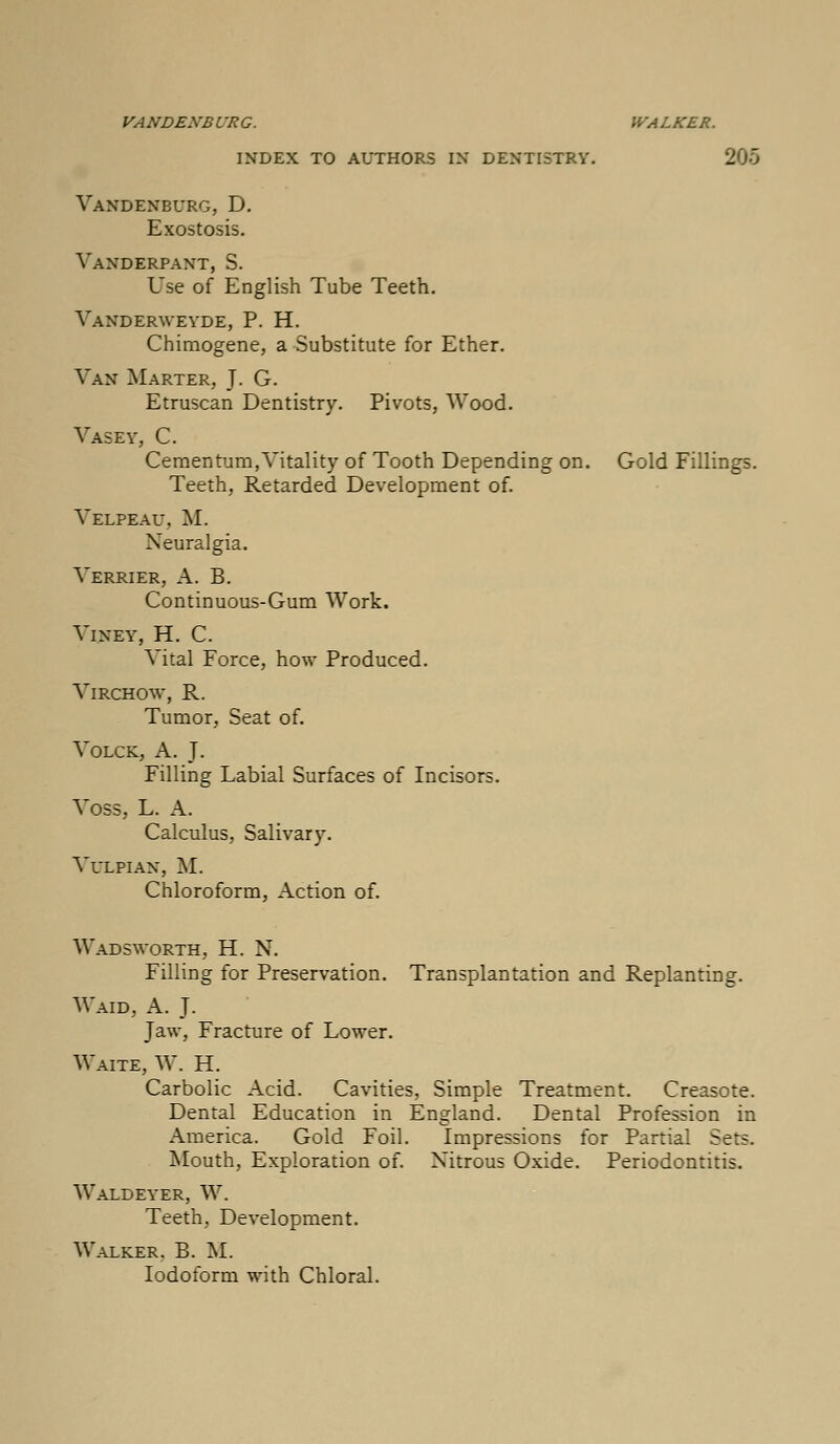 VANDENBVRG. WALKER. INDEX TO AUTHORS IX DEXTI5TRY. 205 Vandenburg, D. Exostosis. Vaxderpaxt, S. Use of English Tube Teeth. Vanderweyde, P. H. Chimogene, a Substitute for Ether. Van Marter, J. G. Etruscan Dentistry. Pivots, Wood. Vasey, C. Cernenturn, Vitality of Tooth Depending on. Gold Fillings. Teeth, Retarded Development of. Velpeau, M. Neuralgia. Terrier, A. B. Continuous-Gum Work. VlNEY, H. C. Vital Force, how Produced. Virchow, R. Tumor, Seat of. Volck, A. J. Filling Labial Surfaces of Incisors. Voss, L. A. Calculus, Salivary. Vulpiax, M. Chloroform, Action of. Wadsworth, H. N. Filling for Preservation. Transplantation and Replanting. Waid, A. J. Jaw, Fracture of Lower. Waite, W. H. Carbolic Acid. Cavities, Simple Treatment. Creasote. Dental Education in England. Dental Profession in America. Gold Foil. Impressions for Partial Sets. Mouth, Exploration of. Nitrous Oxide. Periodontitis. Waldeyer, W. Teeth, Development. Walker. B. M. Iodoform with Chloral.