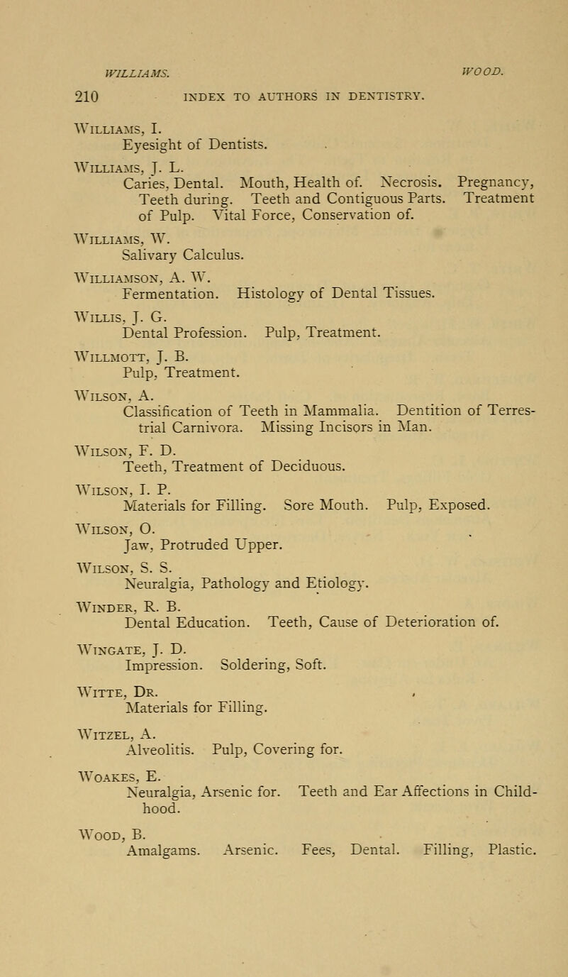 WILLIAMS. WOOD. 210 INDEX TO AUTHORS IN DENTISTRY. Williams, I. Eyesight of Dentists. Williams, J. L. Caries, Dental. Mouth, Health of. Necrosis. Pregnancy, Teeth during. Teeth and Contiguous Parts. Treatment of Pulp. Vital Force, Conservation of. Williams, W. Salivary Calculus. Williamson, A. W. Fermentation. Histology of Dental Tissues. Willis. J. G. Dental Profession. Pulp, Treatment. Willmott, J. B. Pulp, Treatment. Wilson, A. Classification of Teeth in Mammalia. Dentition of Terres- trial Carnivora. Missing Incisors in Man. Wilson, F. D. Teeth, Treatment of Deciduous. Wilson, LP. Materials for Filling. Sore Mouth. Pulp, Exposed. Wilson, O. Jaw, Protruded Upper. Wilson, S. S. Neuralgia, Pathology and Etiology. Winder, R. B. Dental Education. Teeth, Cause of Deterioration of. Wtngate, J. D. Impression. Soldering, Soft. Witte, Dr. Materials for Filling. Witzel, A. Alveolitis. Pulp, Covering for. Woakes, E. Neuralgia, Arsenic for. Teeth and Ear Affections in Child- hood. Wood, B. Amalgams. Arsenic. Fees, Dental. Filling, Plastic.