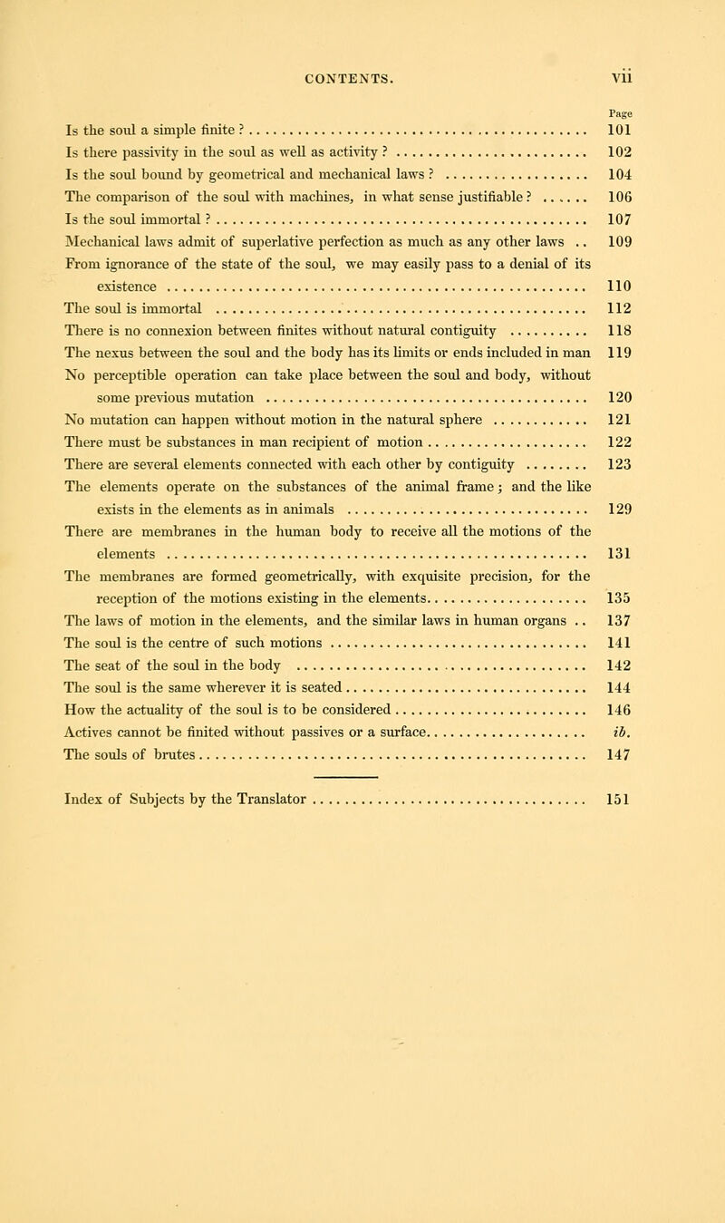 Page Is the soul a simple finite ? 101 Is there passivity in the soul as well as activity ? 102 Is the soul bound by geometrical and mechanical laws ? 104 The comparison of the soul with machines, in what sense justifiable ? 106 Is the soul immortal ? 107 Mechanical laws admit of superlative perfection as much as any other laws .. 109 From ignorance of the state of the soul, we may easily pass to a denial of its existence 110 The soul is immortal 112 There is no connexion between finites without natural contiguity 118 The nexus between the soul and the body has its limits or ends included in man 119 No perceptible operation can take place between the soul and body, without some previous mutation 120 No mutation can happen without motion in the natural sphere 121 There must be substances in man recipient of motion 122 There are several elements connected with each other by contiguity 123 The elements operate on the substances of the animal frame; and the like exists in the elements as in animals 129 There are membranes in the human body to receive all the motions of the elements 131 The membranes are formed geometrically, with excpiisite precision, for the reception of the motions existing in the elements 135 The laws of motion in the elements, and the similar laws in human organs .. 137 The soul is the centre of such motions 141 The seat of the soul in the body 142 The soul is the same wherever it is seated 144 How the actuality of the soul is to be considered 146 Actives cannot be finited without passives or a surface ib. The souls of brutes 147 Index of Subjects by the Translator 151