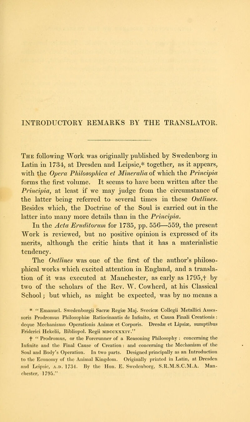 The following Work was originally published by Swedenborg in Latin in 1734, at Dresden and Leipsic,* together, as it appears, with the Opera Philosophica et Mineralia of which the Principle/, forms the first volume. It seems to have been written after the Principia, at least if we may judge from the circumstance of the latter being referred to several times in these Outlines. Besides which, the Doctrine of the Soul is carried out in the latter into many more details than in the Principia. In the Acta Eruditorum for 1735, pp. 556—559, the present Work is reviewed, but no positive opinion is expressed of its merits, although the critic hints that it has a materialistic tendency. The Outlines was one of the first of the author's philoso- phical works which excited attention in England, and a transla- tion of it was executed at Manchester, as early as 1795,f by two of the scholars of the Rev. W. Cowherd, at his Classical School; but which, as might be expected, was by no means a * Emanuel. Swedenborgii Sacrse Regise Maj. Svecicse Collegii Metallici Asses- soris Prodromus Philosophise Ratiocinantis de Infinite, et Causa Finali Creationis: deque Mechanismo Operationis Animse et Corporis. Dresdse et Lipsiae, sumptibus Friderici Hekelii, Bibliopol. Regii mdccxxxiv. f  Prodromus, or the Forerunner of a Reasoning Philosophy : concerning the Infinite and the Final Cause of Creation: and concerning the Mechanism of the Soul and Body's Operation. In two parts. Designed principally as an Introduction to the Economy of the Animal Kingdom. Originally printed in Latin, at Dresden and Leipsic, a.d. 1731. By the Hon. E. Swedenborg, S.R.M.S.C.M.A. Man- chester, 1795.