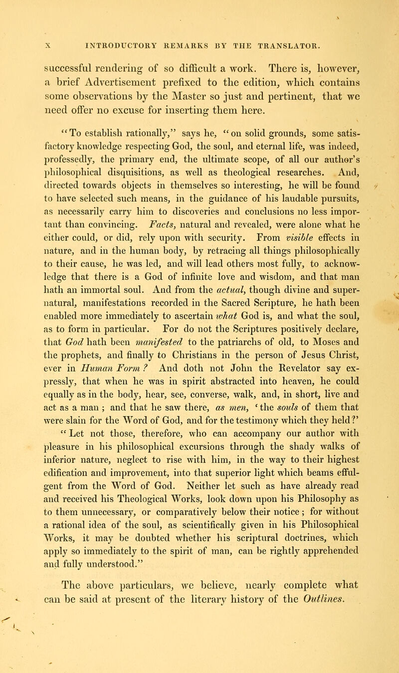 successful rendering of so difficult a work. There is, hoAvever, a brief Advertisement prefixed to the edition, which contains some observations by the Master so just and pertinent, that we need offer no excuse for inserting them here. To establish rationally, says he, on solid grounds, some satis- factory knowledge respecting God, the soul, and eternal life, was indeed, professedly, the primary end, the ultimate scope, of all our author's philosophical disquisitions, as well as theological researches. And, directed towards objects in themselves so interesting, he will be found to have selected such means, in the guidance of his laudable pursuits, as necessarily carry him to discoveries and conclusions no less impor- tant than convincing. Facts, natural and revealed, were alone what he either could, or did, rely upon with security. From visible effects in nature, and in the human body, by retracing all things philosophically to their cause, he was led, and will lead others most fully, to acknow- ledge that there is a God of infinite love and wisdom, and that man hath an immortal soul. And from the actual, though divine and super- natural, manifestations recorded in the Sacred Scripture, he hath been enabled more immediately to ascertain what God is, and what the soul, as to form in particular. For do not the Scriptures positively declare, that God hath been manifested to the patriarchs of old, to Moses and the prophets, and finally to Christians in the person of Jesus Christ, ever in Human Form ? And doth not John the Revelator say ex- pressly, that when he was in spirit abstracted into heaven, he could equally as in the body, hear, see, converse, walk, and, in short, live and act as a man ; and that he saw there, as men, ' the souls of them that were slain for the Word of God, and for the testimony which they held?'  Let not those, therefore, who can accompany our author with pleasure in his philosophical excursions through the shady walks of inferior nature, neglect to rise with him, in the way to their highest edification and improvement, into that superior light which beams efful- gent from the Word of God. Neither let such as have already read and received his Theological Works, look down upon his Philosophy as to them unnecessary, or comparatively below their notice ; for without a rational idea of the soul, as scientifically given in his Philosophical Works, it may be doubted whether his scriptural doctrines, which apply so immediately to the spirit of man, can be rightly apprehended and fully understood. The above particulars, we believe, nearly complete what can be said at present of the literary history of the Outlines.