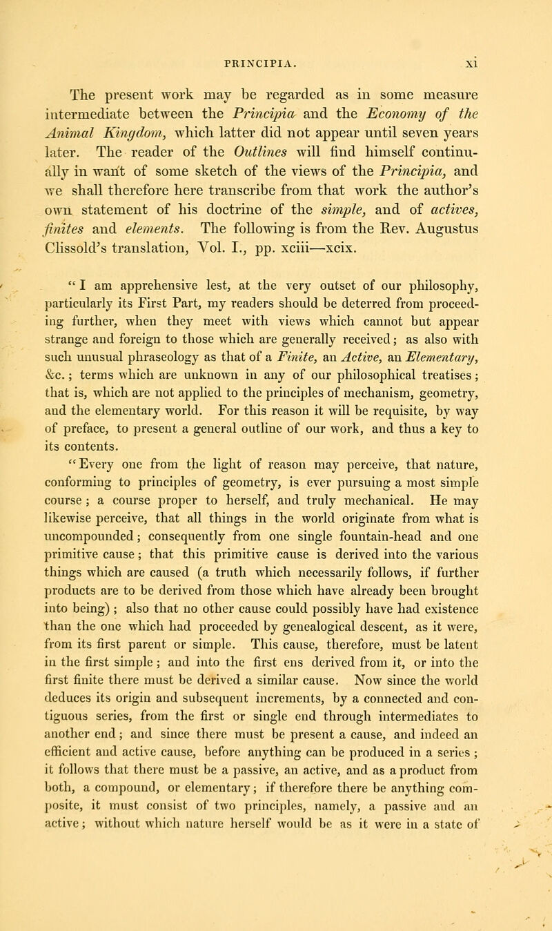 The present work may be regarded as in some measure intermediate between the Principia and the Economy of the Animal Kingdom, which latter did not appear nntil seven years later. The reader of the Outlines will find himself continu- ally in want of some sketch of the views of the Principia, and we shall therefore here transcribe from that work the author's own statement of his doctrine of the simple, and of actives, finites and elements. The following is from the Rev. Augustus Clissold's translation, Vol. I., pp. xciii—xcix.  I am apprehensive lest, at the very outset of our philosophy, particularly its First Part, my readers should be deterred from proceed- ing further, when they meet with views which cannot but appear strange and foreign to those which are generally received; as also with such unusual phraseology as that of a Finite, an Active, an Elementary, &c.; terms which are unknown in any of our philosophical treatises; that is, which are not applied to the principles of mechanism, geometry, and the elementary world. For this reason it will be requisite, by way of preface, to present a general outline of our work, and thus a key to its contents. Every one from the light of reason may perceive, that nature, conforming to principles of geometry, is ever pursuing a most simple course ; a course proper to herself, and truly mechanical. He may likewise perceive, that all things in the world originate from what is uncompounded; consequently from one single fountain-head and one primitive cause; that this primitive cause is derived into the various things which are caused (a truth which necessarily follows, if further products are to be derived from those which have already been brought into being) ; also that no other cause could possibly have had existence than the one which had proceeded by genealogical descent, as it were, from its first parent or simple. This cause, therefore, must be latent in the first simple ; and into the first ens derived from it, or into the first finite there must be derived a similar cause. Now since the world deduces its origin and subsequent increments, by a connected and con- tiguous series, from the first or single end through intermediates to another end; and since there must be present a cause, and indeed an efficient and active cause, before anything can be produced in a series ; it follows that there must be a passive, an active, and as a product from both, a compound, or elementary; if therefore there be anything com- posite, it must consist of two principles, namely, a passive and an active; without which nature herself would be as it were in a state of