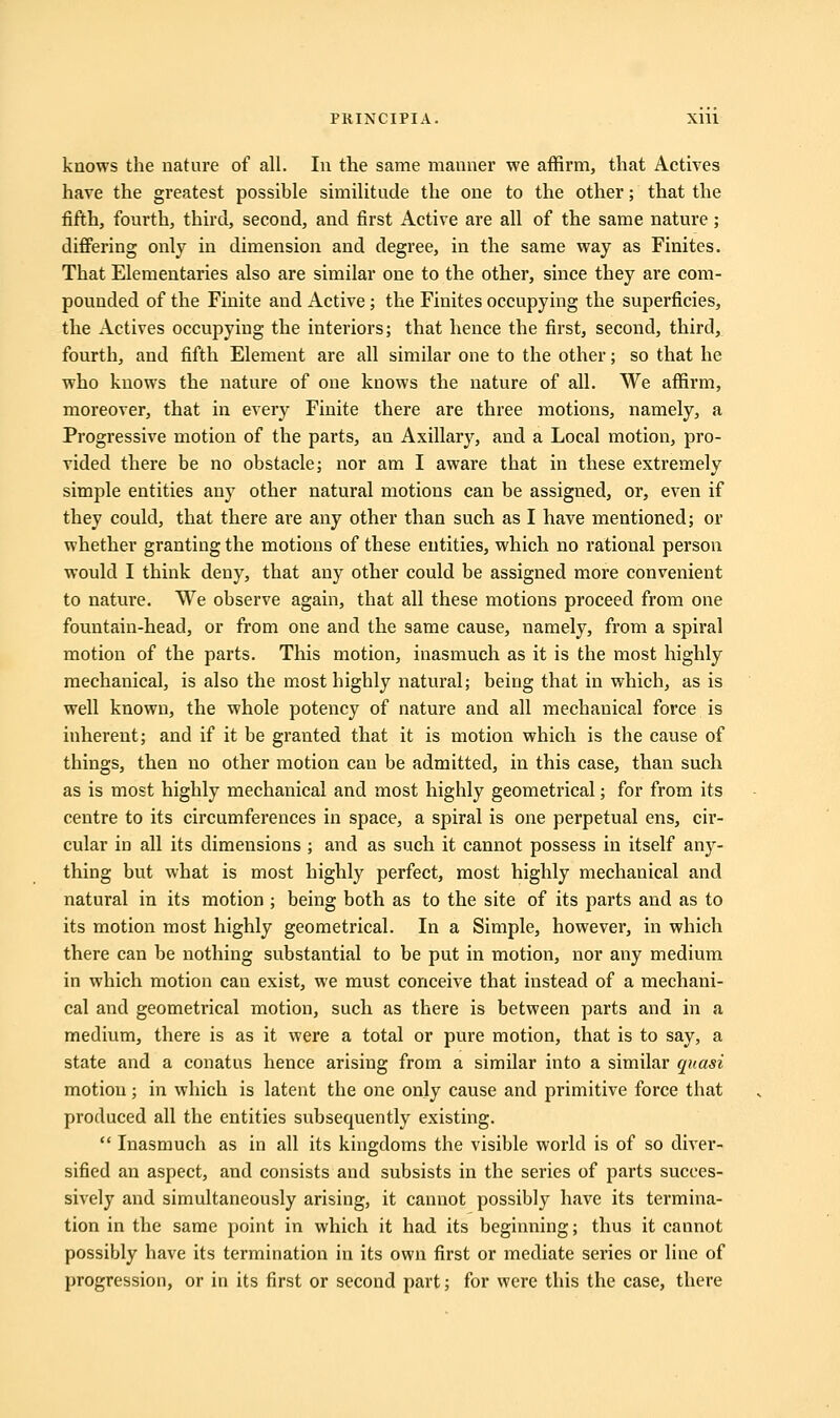 knows the nature of all. In the same manner we affirm, that Actives have the greatest possible similitude the one to the other; that the fifth, fourth, third, second, and first Active are all of the same nature; differing only in dimension and degree, in the same way as Finites. That Elementaries also are similar one to the other, since they are com- pounded of the Finite and Active; the Finites occupying the superficies, the Actives occupying the interiors; that hence the first, second, third, fourth, and fifth Element are all similar one to the other; so that he who knows the nature of one knows the nature of all. We affirm, moreover, that in every Finite there are three motions, namely, a Progressive motion of the parts, an Axillary, and a Local motion, pro- vided there be no obstacle; nor am I aware that in these extremely simple entities any other natural motions can be assigned, or, even if they could, that there are any other than such as I have mentioned; or whether granting the motions of these entities, which no rational person would I think deny, that any other could be assigned more convenient to nature. We observe again, that all these motions proceed from one fountain-head, or from one and the same cause, namely, from a spiral motion of the parts. This motion, inasmuch as it is the most highly mechanical, is also the most highly natural; being that in which, as is well known, the whole potency of nature and all mechanical force is inherent; and if it be granted that it is motion which is the cause of things, then no other motion can be admitted, in this case, than such as is most highly mechanical and most highly geometrical; for from its centre to its circumferences in space, a spiral is one perpetual ens, cir- cular in all its dimensions ; and as such it cannot possess in itself any- thing but what is most highly perfect, most highly mechanical and natural in its motion ; being both as to the site of its parts and as to its motion most highly geometrical. In a Simple, however, in which there can be nothing substantial to be put in motion, nor any medium in which motion can exist, we must conceive that instead of a mechani- cal and geometrical motion, such as there is between parts and in a medium, there is as it were a total or pure motion, that is to say, a state and a conatus hence arising from a similar into a similar quasi motion; in which is latent the one only cause and primitive force that produced all the entities subsequently existing.  Inasmuch as in all its kingdoms the visible world is of so diver- sified an aspect, and consists and subsists in the series of parts succes- sively and simultaneously arising, it cannot possibly have its termina- tion in the same point in which it had its beginning; thus it cannot possibly have its termination in its own first or mediate series or line of progression, or in its first or second part; for were this the case, there