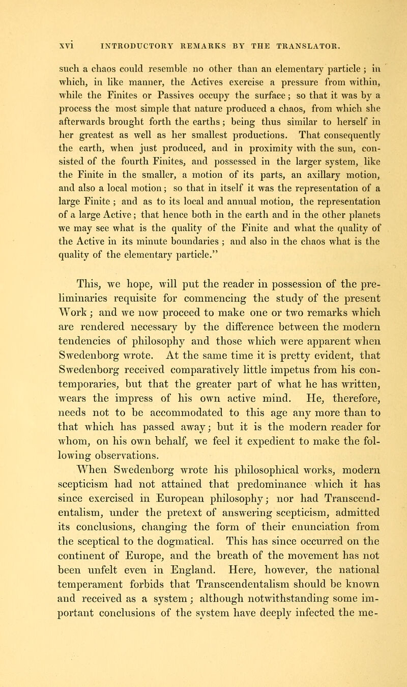 such a chaos could resemble no other than an elementally particle ; in which, in like manner, the Actives exercise a pressure from within, while the Finites or Passives occupy the surface; so that it was by a process the most simple that nature produced a chaos, from which she afterwards brought forth the earths; being thus similar to herself in her greatest as well as her smallest productions. That consequently the earth, when just produced, and in proximity with the sun, con- sisted of the fourth Finites, and possessed in the larger system, like the Finite in the smaller, a motion of its parts, an axillary motion, and also a local motion; so that in itself it was the representation of a large Finite ; and as to its local and annual motion, the representation of a large Active; that hence both in the earth and in the other planets we may see what is the quality of the Finite and what the quality of the Active in its minute boundaries ; and also in the chaos what is the quality of the elementary particle. This, we hope, will put the reader in possession of the pre- liminaries requisite for commencing the study of the present Work; and we now proceed to make one or two remarks which are rendered necessary by the difference between the modern tendencies of philosophy and those which were apparent when Swedenborg wrote. At the same time it is pretty evident, that Swedenborg received comparatively little impetus from his con- temporaries, but that the greater part of what he has written, wears the impress of his own active mind. He, therefore, needs not to be accommodated to this age any more than to that which has passed away; but it is the modern reader for whom, on his own behalf, we feel it expedient to make the fol- lowing observations. When Swedenborg wrote his philosophical works, modern scepticism had not attained that predominance which it has since exercised in European philosophy; nor had Transcend- entalism, under the pretext of answering scepticism, admitted its conclusions, changing the form of their enunciation from the sceptical to the dogmatical. This has since occurred on the continent of Europe, and the breath of the movement has not been unfelt even in England. Here, however, the national temperament forbids that Transcendentalism should be known and received as a system; although notwithstanding some im- portant conclusions of the system have deeply infected the me-