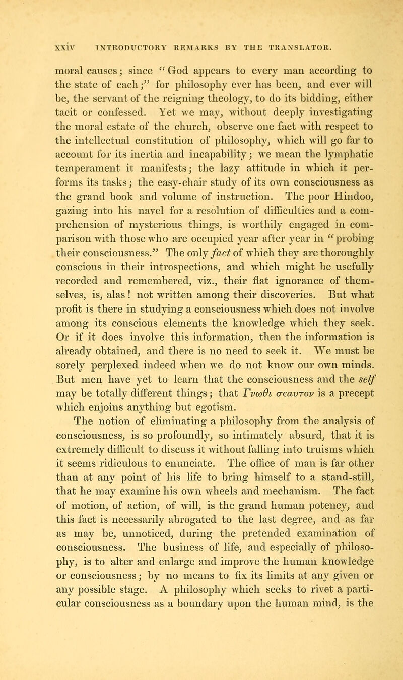 moral causes; since  God appears to every man according to the state of each • for philosophy ever has been, and ever will be, the servant of the reigning theology, to do its bidding, either tacit or confessed. Yet we may, without deeply investigating the moral estate of the church, observe one fact with respect to the intellectual constitution of philosophy, which will go far to account for its inertia and incapability; we mean the lymphatic temperament it manifests; the lazy attitude in which it per- forms its tasks; the easy-chair study of its own consciousness as the grand book and volume of instruction. The poor Hindoo, gazing into his navel for a resolution of difficulties and a com- prehension of mysterious things, is worthily engaged in com- parison with those who are occupied year after year in  probing their consciousness. The only fact of which they are thoroughly conscious in their introspections, and which might be usefully recorded and remembered, viz., their flat ignorance of them- selves, is, alas ! not written among their discoveries. But what profit is there in studying a consciousness which does not involve among its conscious elements the knowledge which they seek. Or if it does involve this information, then the information is already obtained, and there is no need to seek it. We must be sorely perplexed indeed when we do not know our own minds. But men have yet to learn that the consciousness and the self may be totally different things; that TvaiOi creavrov is a precept which enjoins anything but egotism. The notion of eliminating a philosophy from the analysis of consciousness, is so profoundly, so intimately absurd, that it is extremely difficult to discuss it without falling into truisms which it seems ridiculous to enunciate. The office of man is far other than at any point of his life to bring himself to a stand-still, that he may examine his own wheels and mechanism. The fact of motion, of action, of will, is the grand human potency, and this fact is necessarily abrogated to the last degree, and as far as may be, unnoticed, during the pretended examination of consciousness. The business of life, and especially of philoso- phy, is to alter and enlarge and improve the human knowledge or consciousness; by no means to fix its limits at any given or any possible stage. A philosophy which seeks to rivet a parti- cular consciousness as a boundary upon the human mind, is the