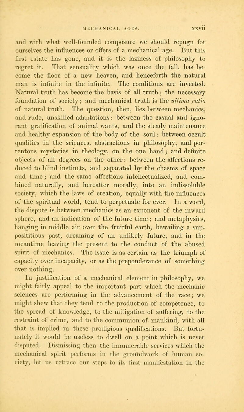 and with what well-founded composure we should repugn for ourselves the influences or offers of a mechanical age. But this first estate has gone, and it is the laziness of philosophy to regret it. That sensuality which was once the fall, has be- come the floor of a new heaven, and henceforth the natural man is infinite in the infinite. The conditions are inverted. Natural truth has become the basis of all truth; the necessary foundation of society; and mechanical truth is the ultima ratio of natural truth. The question, then, lies between mechanics, and rude, unskilled adaptations: between the casual and igno- rant gratification of animal wants, and the steady maintenance and healthy expansion of the body of the soul: between occult qualities in the sciences, abstractions in philosophy, and por- tentous mysteries in theology, on the one hand; and definite objects of all degrees on the other: between the affections re- duced to blind instincts, and separated by the chasms of space and time; and the same affections intellectualized, and com- bined naturally, and hereafter morally, into an indissoluble society, which the laws of creation, equally with the influences of the spiritual world, tend to perpetuate for ever. In a word, the dispute is between mechanics as an exponent of the inward sphere, and an indication of the future time; and metaphysics, hanging in middle air over the fruitful earth, bewailing a sup- posititious past, dreaming of an unlikely future, and in the meantime leaving the present to the conduct of the abused spirit of mechanics. The issue is as certain as the triumph of capacity over incapacity, or as the preponderance of something over nothing. In justification of a mechanical element in philosophy, we might fairly appeal to the important part which the mechanic sciences are performing in the advancement of the race,- we might shew that they tend to the production of competence, to the spread of knowledge, to the mitigation of suffering, to the restraint of crime, and to the communion of mankind, with all that is implied in these prodigious qualifications. But fortu- nately it would be useless to dwell on a point which is never disputed. Dismissing then the innumerable services which the mechanical spirit performs in the groundwork uf human so- ciety, let us retrace our steps to its first manifestation in the