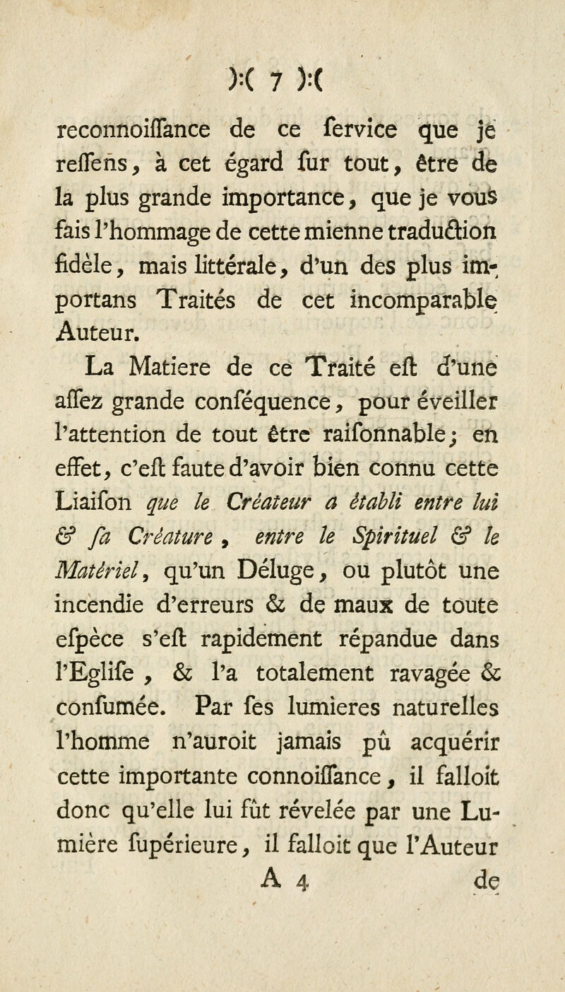 reconnoiffance de ce fervîce que je reflens, à cet égard fur tout, être de la plus grande importance, que je vous fais l'hommage de cette mienne traduâion fidèle, mais littérale, d'un des plus im- portans Traités de cet incomparable Auteur. La Matière de ce Traité elî d'une affez grande conféquence, pour éveiller l'attention de tout être raifonnable; en effet, c'eft faute d'avoir bien connu cette Liaifon que le Créateur a établi entre lui & fa Créature , entre le Spirituel & te Matérieli qu'un Déluge, ou plutôt une incendie d'erreurs & de maux de toute efpèce s'efl rapidement répandue dans l'Eglife , & l'a totalement ravagée & confumée. Par fes lumières naturelles l'homme n'auroit jamais pu acquérir cette importante connoiflance, il falloît donc qu'elle lui fût révélée par une Lu- mière fupérieure, il falloit que l'Auteur A4 de