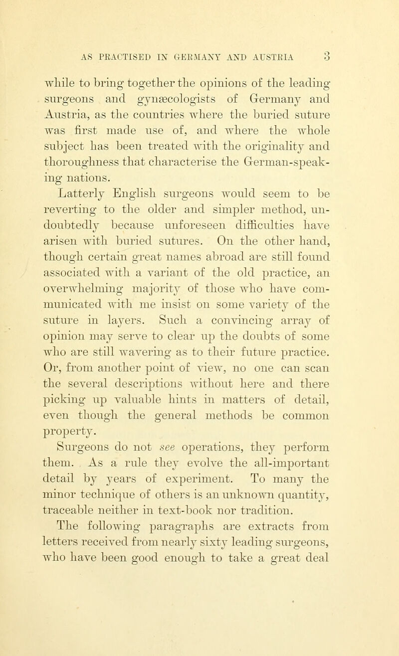 wliile to bring together tlie opinions of tlie leading surgeons and gyngecologists of Germany and Austria, as the countries where the buried suture was first made use of, and where the whole subject has been treated with the originality and thoroughness that characterise the Grerman-speak- ing nations. Latterly English surgeons would seem to be reverting to the older and simpler method, un- doubtedly because unforeseen difficulties have arisen with buried sutures. On the other hand, though certain great names abroad are still found associated with a variant of the old practice, an overwhelming majority of those who have com- municated with me insist on some variety of the suture in layers. Such a convincing array of opinion may serve to clear up the doubts of some who are still wavering as to their future practice. Or, from another point of view, no one can scan the several descriptions without here and there picking up valuable hints in matters of detail, even though the general methods be common property. Surgeons do not see operations, they perform them. As a rule they evolve the all-important detail by years of experiment. To many the minor technique of others is an unknown quantity, traceable neither in text-book nor tradition. The following paragraphs are extracts from letters received from nearly sixty leading surgeons, who have been good enough to take a great deal