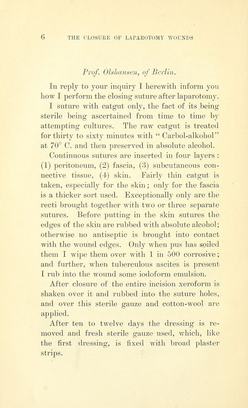 Prof. OlsJicmsen, of Berlin. In reply to your inquiry I herewith inform you how I perform the closing suture after laparotomy. I suture with catgut only, the fact of its being sterile being ascertained from time to time by attempting cultures. The raw catgut is treated for thirty to sixty minutes with  Carbol-alkohol at 70° C. and then preserved in absolute alcohol. Continuous sutures are inserted in four layers : (1) peritoneum, (2) fascia, (3) subcutaneous con- nective tissue, (4) skin. Fairly thin catgut is taken, especially for the skin; only for the fascia is a thicker sort used. Exceptionall}^ only are the recti brought together with two or three separate sutures. Before putting in the skin sutures the edges of the skin are rubbed with absolute alcohol; otherwise no antiseptic is brought into contact with the wound edges. Only when pus has soiled them I wipe them over with 1 in 500 corrosive; and further, when tuberculous ascites is present I rub into the wound some iodoform emulsion. After closure of the entire incision xeroform is shaken over it and rubbed into the suture holes, and over this sterile gauze and cotton-wool are applied. After ten to twelve days the dressing is re- moved and fresh sterile gauze used, which, like the first dressing, is fixed with broad plaster