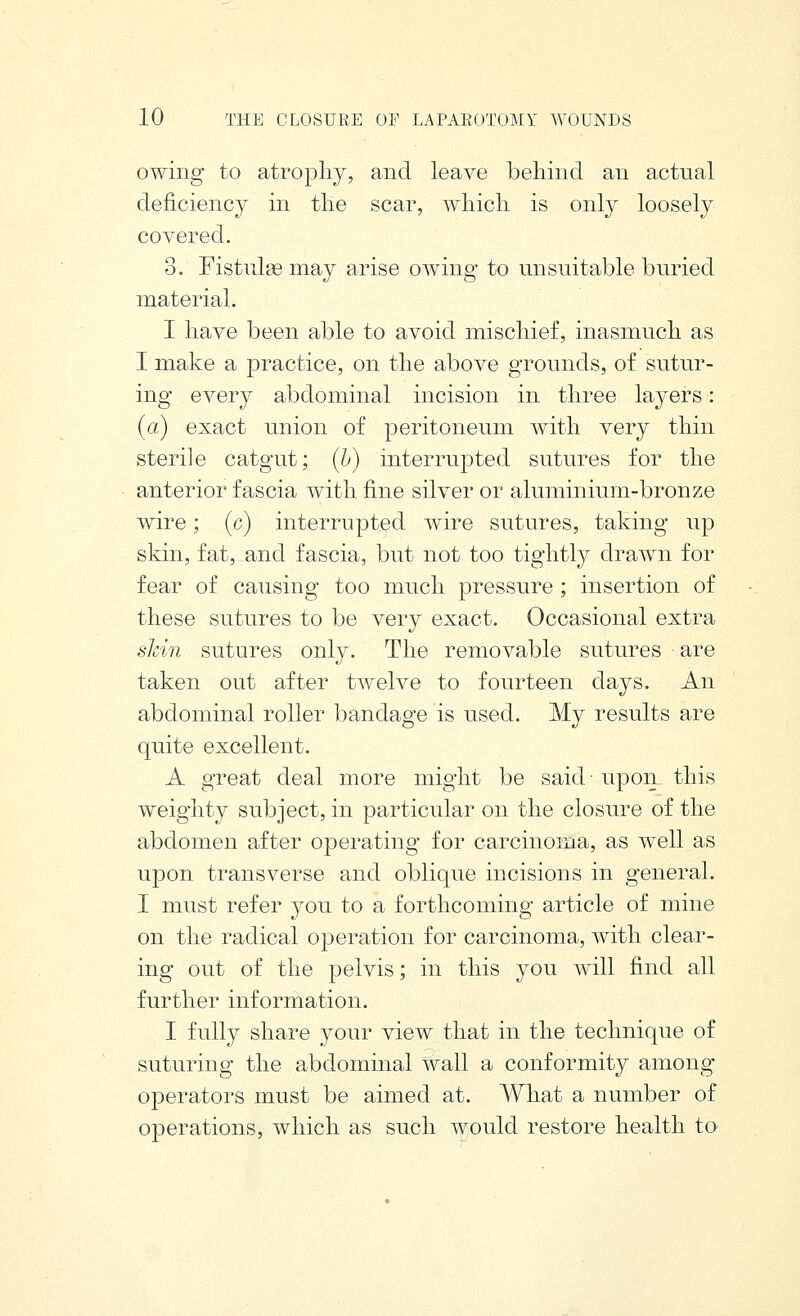 owing to atropliy, and leave behind an actual deficiency in tlie scar, which is only loosely covered. 3. Fistulge may arise owing to unsuitable buried material. I have been able to avoid mischief, inasmuch as I make a practice, on the above grounds, of sutur- ing every abdominal incision in three layers: (a) exact union of peritoneum with very thin sterile catgut; [h) interrupted sutures for the anterior fascia with fine silver or aluminium-bronze wire; (c) interrupted Avire sutures, taking up skin, fat, and fascia, but not too tightly drawn for fear of causing too much pressure; insertion of these sutures to be very exact. Occasional extra sJcin sutures only. The removable sutures are taken out after twelve to fourteen days. An abdominal roller bandage is used. My results are quite excellent. A great deal more might be said- upon this weighty subject, in particular on the closure of the abdomen after operating for carcinoma, as well as upon transverse and oblique incisions in general. I must refer you to a forthcoming article of mine on the radical operation for carcinoma, with clear- ing out of the pelvis; in this you will find all further information. I fully share your view that in the technique of suturing the abdominal wall a conformity among- operators must be aimed at. What a number of operations, which as such would restore health to