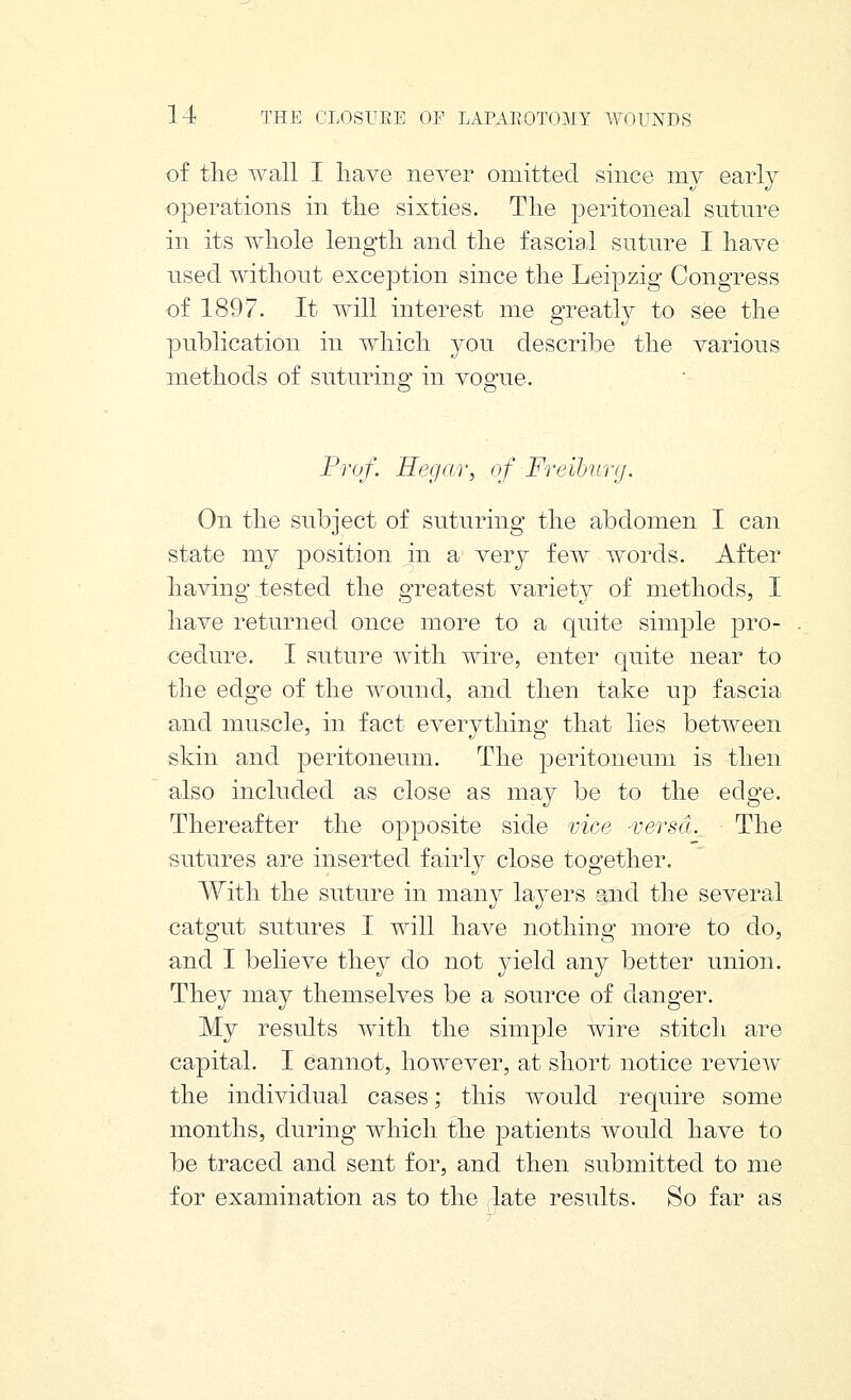 of tlie wall I have never omitted since my early operations in tlie sixties. The peritoneal suture in its whole length and the fascial suture I have used without exception since the Leipzig Congress of 1897. It will interest me greatly to see the publication in which you describe the various methods of suturing in vogue. Prof. Hegar, of Freiburg. On the subject of suturing the abdomen I can state my position in a very few words. After having tested the greatest variety of methods, I have returned once more to a quite simple pro- cedure. I suture with wire, enter quite near to the edge of the wound, and then take up fascia and muscle, in fact everything that lies between skin and peritoneum. The peritoneum is then also included as close as may be to the edge. Thereafter the opposite side vice -versa. The sutures are inserted fairly close together. With the suture in many laj^ers and the several catgut sutures I will have nothing more to do, and I believe they do not yield any better union. They may themselves be a source of danger. My results with the simple wire stitch are capital. I cannot, however, at short notice review the individual cases; this would require some months, during which the patients would have to be traced and sent for, and then submitted to me for examination as to the late results. So far as