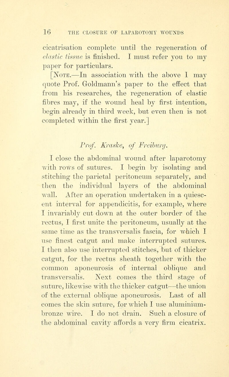 cicatrisation complete until the regeneration of elastic tissue is finished. I must refer you to my paper for particulars, [Note.—In association with the above 1 may quote Prof. GoMmann's paper to the effect that from his researches, the regeneration of elastic fibres may, if the wound heal by first intention, begin already in third week, but even then is not completed within the first year.] Prof. Xraslce, of Freiburg. I close the abdominal wound after laparotomy with rows of sutures. I begin by isolating and stitching the parietal peritoneum separately, and then the individual layers of the abdominal wall. After an operation undertaken in a quiesc- ent interval for appendicitis, for example, where I invariably cut down at the outer border of the rectus, I first unite the peritoneum, usually at the same time as the transversalis fascia, for Avhiich I use finest catgut and make interrupted sutures. I then also use interrupted stitches, but of thicker catgut, for the rectus sheath together with the common aponeurosis of internal oblique and transversalis. Next comes the third stage of suture, likewise with the thicker catgut—the union of the external oblique aponeurosis. Last of all comes the skin suture, for which I use aluminium- bronze wire. I do not drain. Such a closure of the abdominal cavity affords a very firm cicatrix. y