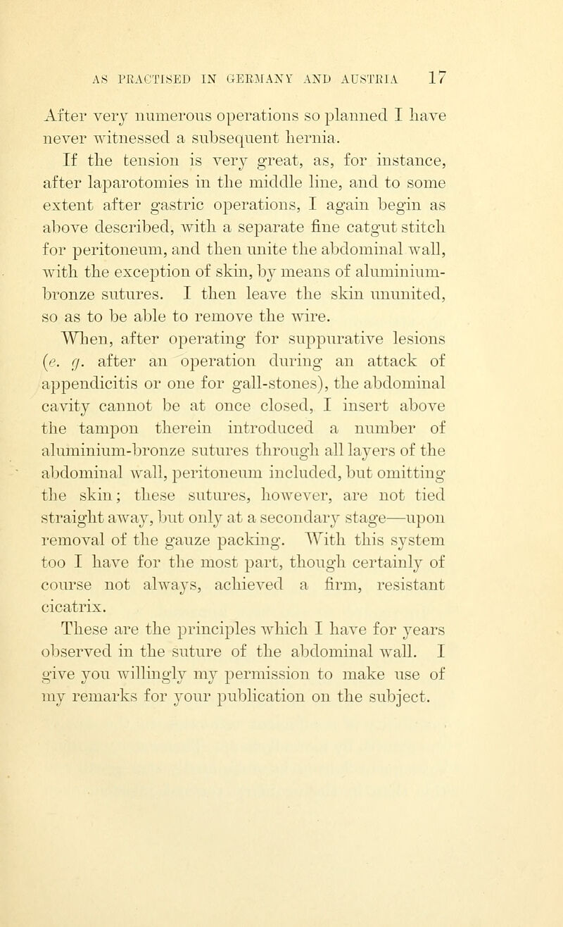 After very numerous operations so planned I liave never witnessed a subsequent hernia. If tlie tension is very great, as, for instance, after laparotomies in the middle line, and to some extent after gastric operations, I again begin as above described, with a sej^arate fine catgut stitch for peritoneum, and then unite the abdominal wall, with the exception of skin, by means of aluminium- bronze sutures. I then leave the skin ununited, so as to be al)le to remove the wire. Wlien, after operating for suppurative lesions {e. (J. after an operation during an attack of appendicitis or one for gall-stones), the abdominal cavity cannot be at once closed, I insert above the tampon therein introduced a number of aluminium-l)ronze sutures through all layers of the abdominal wall, peritoneum included, but omitting the skin; these sutures, however, are not tied straight away, but only at a secondary stage—upon removal of the gauze packing. With this system too I have for the most part, though certainly of course not always, achieved a firm, resistant cicatrix. These are the principles Avhicli I have for years observed in the suture of the abdominal wall. I give you willingly my permission to make use of my remarks for your publication on the subject.