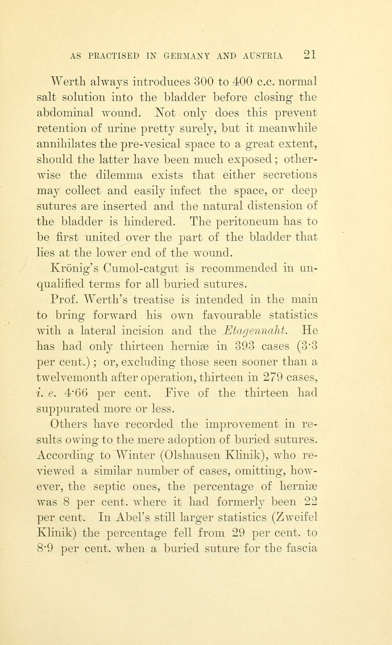 Wertli always introduces 300 to 400 c.c. normal salt solution into the bladder before closing tlie abdominal wound. IN^ot only does tliis prevent retention of urine pretty surely, but it meanwhile annihilates the pre-vesical space to a great extent, should the latter have been much exposed; other- wise the dilemma exists that either secretions may collect and easily infect the space, or deep sutures are inserted and the natural distension of the bladder is hindered. The peritoneum has to be first united over the part of the bladder that lies at the lower end of the wound. Kronig's Cumol-catgut is recommended in un- qualified terms for all buried sutures. Prof. Werth's treatise is intended in the main to bring forward his own favourable statistics with a lateral incision and the Etagennahf. He has had only thirteen hernige in 393 cases (3'3 per cent.); or, excluding those seen sooner than a twelvemonth after operation, thirteen in 279 cases, i. e. 4'66 per cent. Five of the thirteen had suppurated more or less. Others have recorded the improvement in re- sults owing to the mere adoption of buried sutures. According to Winter (Olshausen Klinik), who re- viewed a similar number of cases, omitting, how- ever, the septic ones, the percentage of hernias was 8 per cent, where it had formerly been 22 per cent. In Abel's still larger statistics (Zweifel Klinik) the percentage fell from 29 per cent, to 8'9 per cent, when a buried suture for the fascia