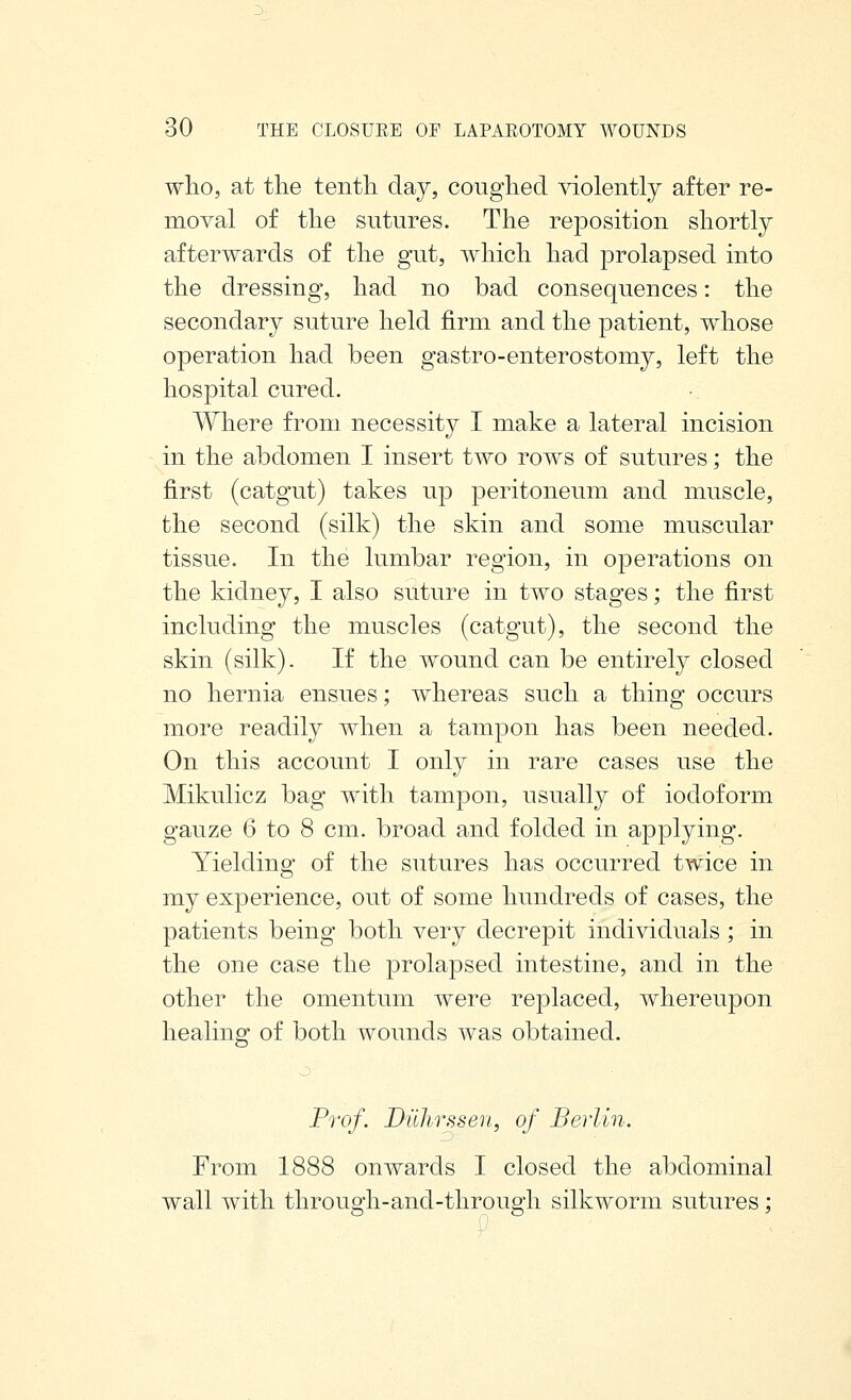 who, at tlie tenth day, coughed violently after re- moval of the sutures. The reposition shortly afterwards of the gut, which had prolapsed into the dressing, had no bad consequences: the secondary suture held firm and the patient, whose operation had been gastro-enterostomy, left the hospital cured. Where from necessity I make a lateral incision in the abdomen I insert two rows of sutures; the first (catgut) takes up peritoneum and muscle, the second (silk) the skin and some muscular tissue. In the lumbar region, in operations on the kidney, I also suture in two stages; the first including the muscles (catgut), the second the skin (silk). If the wound can be entirely closed no hernia ensues; whereas such a thing occurs more readily when a tampon has been needed. On this account I only in rare cases use the Mikulicz bag with tampon, usually of iodoform gauze 6 to 8 cm. broad and folded in applying. Yielding of the sutures has occurred twice in my experience, out of some hundreds of cases, the patients being both very decrepit individuals ; in the one case the prolapsed intestine, and in the other the omentum were replaced, whereupon healing of both wounds was obtained. Prof. Diihrssen, of Berlin. From 1888 onwards I closed the abdominal wall with through-and-through silkworm sutures;