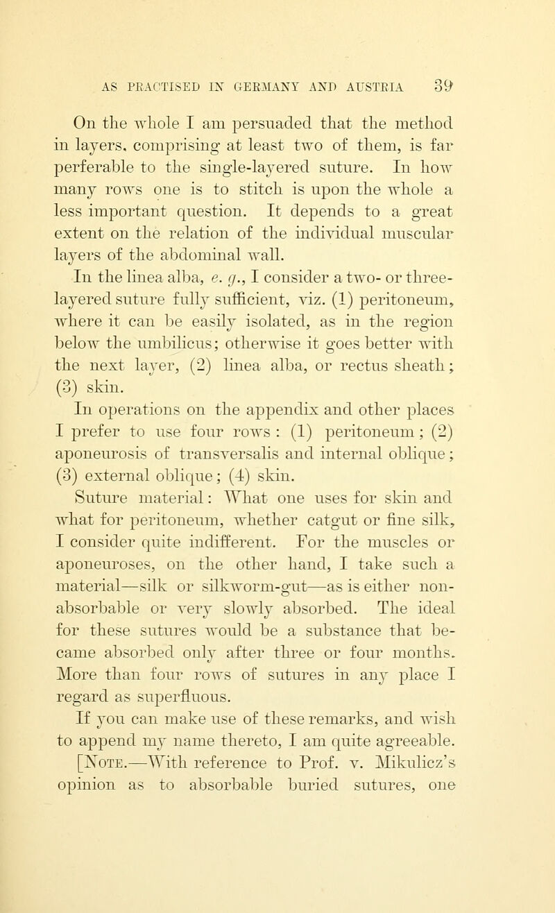 On the whole I am persuaded that the method in layers, comprising at least two of them, is far perferable to the singie-lajered suture. In how many rows one is to stitch is upon the whole a less important question. It depends to a great extent on the relation of the indi'^ddual muscular layers of the abdominal wall. In the linea alba, e. g., I consider a two- or three- layered suture fully sufficient, viz. (1) peritoneum, where it can be easily isolated, as in the region below the umbilicus; otherwise it goes better with the next layer, (2) linea alba, or rectus sheath; (3) skin. In operations on the appendix and other places I prefer to use four rows : (1) peritoneum; (2) aponeurosis of transversalis and internal oblique; (3) external oblique; (4) skin. Suture material: What one uses for skin and what for peritoneum, whether catgut or fine silk, I consider quite indifferent. For the muscles or aponeuroses, on the other hand, I take such a material—silk or silkworm-gut—as is either non- absorbable or very slowly absorbed. The ideal for these sutures would be a substance that be- came absorbed only after three or four months. More than four rows of sutures in any place I regard as superfluous. If you can make use of these remarks, and wish to append my name thereto, I am quite agreeable. [ISToTE.—With reference to Prof. v. Mikulicz's opinion as to absorbable buried sutures, one