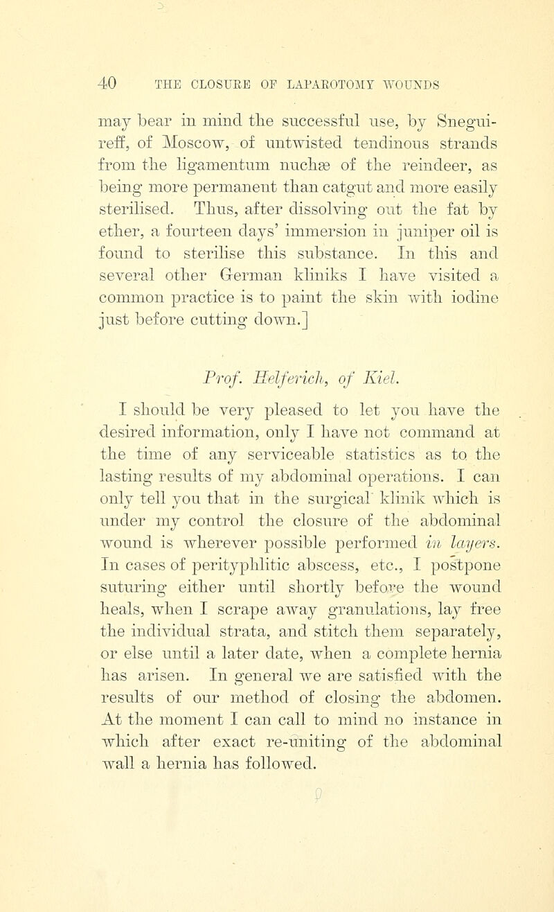 may bear in mind tlie successful use, by Snegui- reff, of Moscow, of untwisted tendinous strands from tlie ligamentum nuclige of the reindeer, as being more permanent than catgut and more easily sterilised. Thus, after dissolving out the fat by ether, a fourteen days' immersion in juniper oil is found to sterilise this substance. In this and several other G-erman kliniks I have visited a common practice is to paint the skin with iodine just before cutting down.] Prof. Helferich, of Kiel. I should be very pleased to let you have the desired information, only I have not command at the time of any serviceable statistics as to the lasting results of my abdominal operations. I can only tell you that in the surgical klinik which is under my control the closure of the abdominal wound is wherever possible performed in layers. In cases of perityphlitic abscess, etc., I postpone suturing either until shortly before the wound heals, when I scrape away granulations, lay free the individual strata, and stitch them separately, or else until a later date, when a complete hernia has arisen. In general we are satisfied with the results of our method of closing the abdomen. At the moment I can call to mind no instance in which after exact re-uniting of the abdominal wall a hernia has followed.