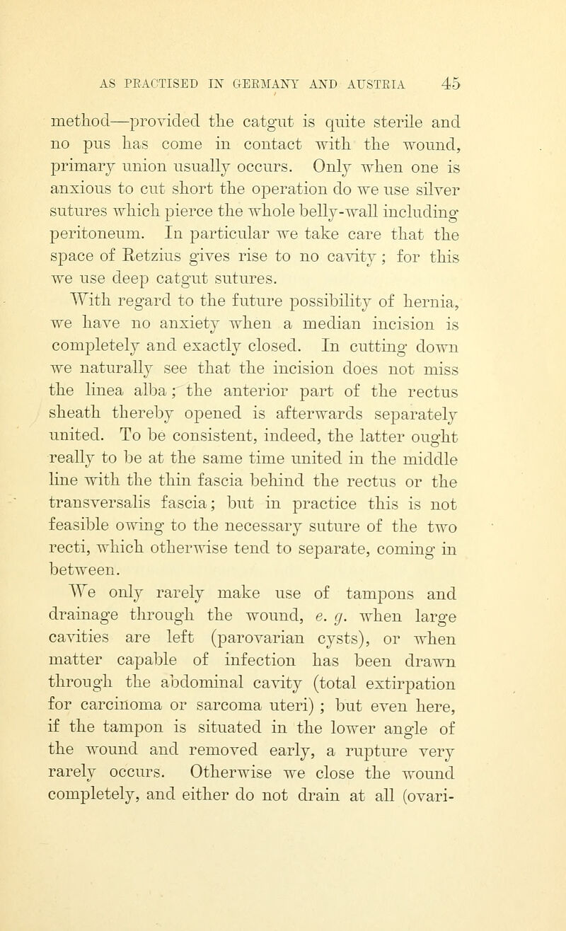 method—provided tlie catgut is quite sterile and no pus lias come in contact with, the wound, primary union usually occurs. Only when one is anxious to cut short the operation do we use silver sutures which pierce the whole belly-wall including peritoneum. In particular we take care that the space of Retzius gives rise to no ca^dty; for this we use deep catgut sutures. With regard to the future possibility of hernia, we have no anxiety when a median incision is completely and exactly closed. In cutting down we naturally see that the incision does not miss the linea alba; the anterior part of the rectus sheath thereby oj^ened is afterwards separately united. To be consistent, indeed, the latter oualit really to be at the same time united in the middle line with the thin fascia behind the rectus or the transversalis fascia; but in practice this is not feasible owing to the necessary suture of the two recti, which otherwise tend to separate, coming in between. We only rarely make use of tampons and drainage through the wound, e. g. when large cavities are left (parovarian cysts), or when matter capable of infection has been drawn through the abdominal cavity (total extirpation for carcinoma or sarcoma uteri) ; but even here, if the tampon is situated in the lower angle of the wound and removed early, a rupture very rarely occurs. Otherwise we close the wound completely, and either do not drain at all (ovari-