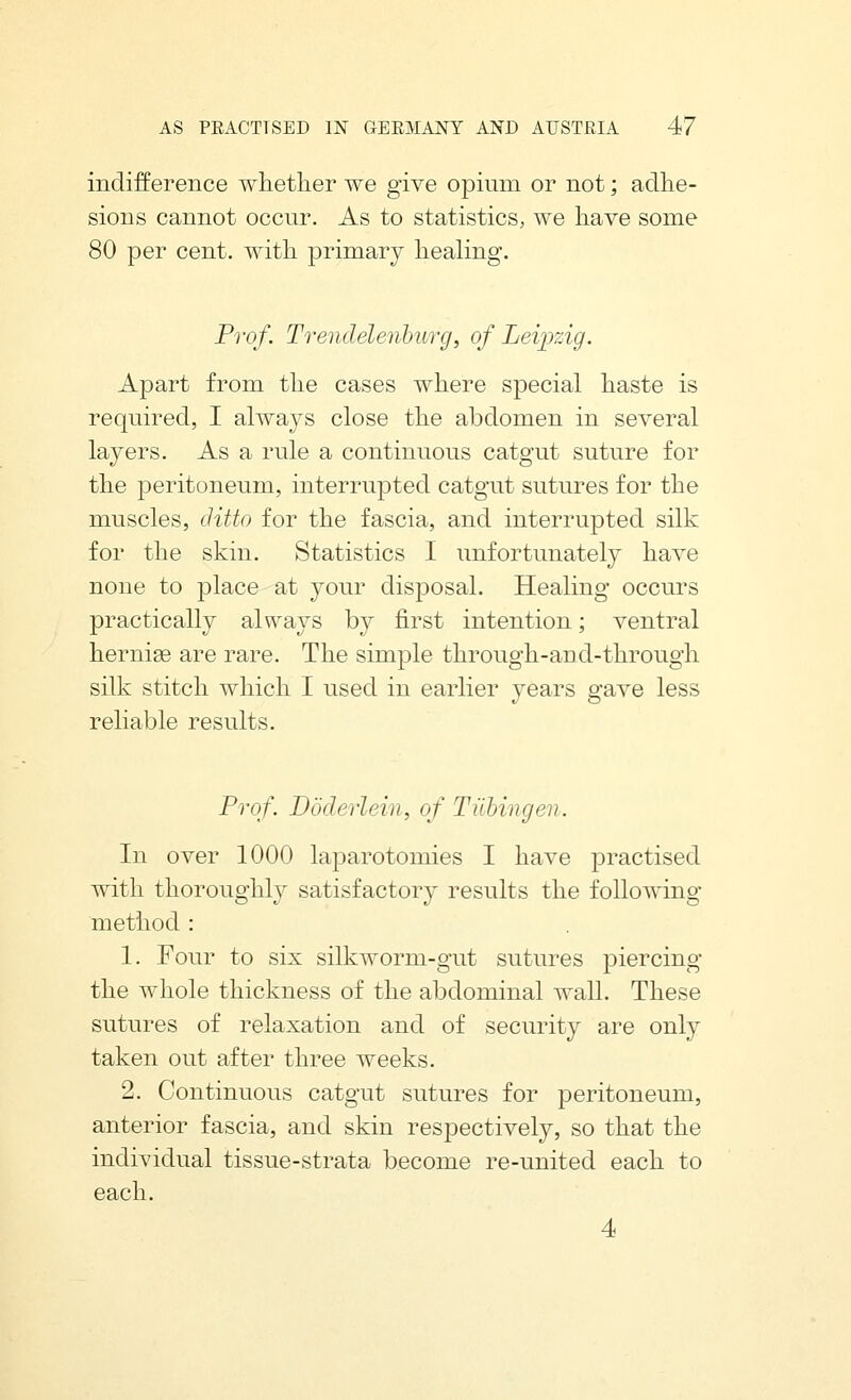 indifference whether we give opium or not; adhe- sions cannot occur. As to statistics, we have some 80 per cent, with primary healing. Prof. Trendelenburg, of Leipzig. Apart from the cases where special haste is required, I alwaj'S close the abdomen in several layers. As a rule a continuous catgut suture for the peritoneum, interrupted catgut sutures for the muscles, ditto for the fascia, and interrupted silk for the skin. Statistics I unfortunately have none to place at your disposal. Healing occurs practically always by first intention; ventral hernige are rare. The simple through-and-through silk stitch which I used in earlier years gave less reliable results. Prof. Doderlein, of Tubingen. In over 1000 laparotomies I have practised with thoroughly satisfactory results the following method : 1. Four to six silkworm-gut sutures piercing the whole thickness of the abdominal wall. These sutures of relaxation and of security are only taken out after three weeks. 2. Continuous catgut sutures for peritoneum, anterior fascia, and skin respectively, so that the individual tissue-strata become re-united each to each. 4