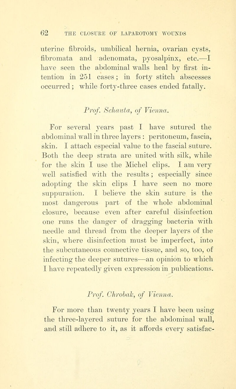 uterine fibroids, umbilical hernia, ovarian cysts, fibromata and adenomata, pyosalpinx, etc.—I liave seen the abdominal walls heal bj first in- tention in 251 cases; in forty stitch abscesses occurred ; while forty-three cases ended fatally. Prof. Schauta, of Vienna. For several years past I have sutured the abdominal wall in three layers : peritoneum, fascia, skin. I attach especial value to the fascial suture. Both the deep strata are united with silk, while for the skin I use the Michel clips. I am very well satisfied with the results; especially since adopting the skin clips I have seen no more suppuration. I believe the skin suture is the most dangerous part of the whole abdominal closure, because even after careful disinfection one runs the danger of dragging bacteria with needle and thread from the deeper layers of the skin, where disinfection must be imperfect, into the subcutaneous connective tissue, and so, too, of infecting the deeper sutures—an opinion to which I have repeatedly given expression in publications. Prof. Ghrohak, of Vienna. For more than twenty years I have been using the three-layered suture for the abdominal wall, and still adhere to it, as it affords every satisfac-