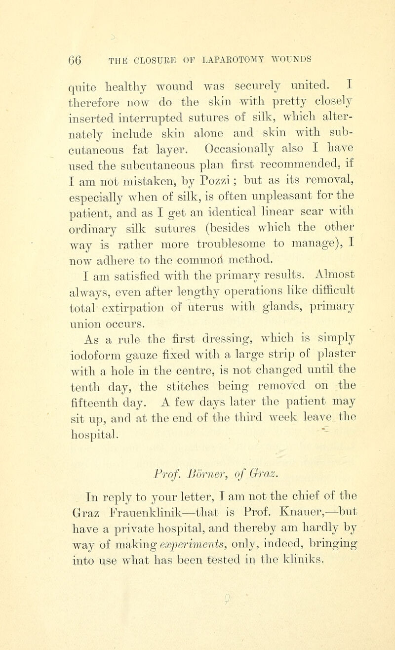 quite healthy wound was securely united. I therefore now do the skin with pretty closely inserted interrupted sutures of silk, Avhich alter- nately include skin alone and skin with sub- cutaneous fat layer. Occasionally also I have used the subcutaneous plan first recommended, if I am not mistaken, by Pozzi; but as its removal, especially when of silk, is often unpleasant for the patient, and as I get an identical linear scar with ordinary silk sutures (besides which the other way is rather more troublesome to manage), I now adhere to the commoil method. I am satisfied with the primary results. Almost always, even after lengthy operations like difficult total extirpation of uterus with glands, primary union occurs. As a rule the first dressing, which is simply iodoform gauze fixed with a large strip of plaster with a hole in the centre, is not changed until the tenth day, the stitches being removed on the fifteenth day. A few days later the patient may sit up, and at the end of the third week leave. the hospital. Prof. Borner, of Graz. In reply to your letter, I am not the chief of the Grraz Frauenklinik—that is Prof. Knauer,—but have a private hospital, and thereby am hardly by way of making ex;periments, only, indeed, bringing into use what has been tested in the kliniks,