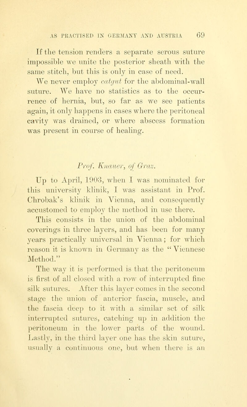 If tlie tension renders a separate serous suture impossible we unite the posterior slieatli with the same stitch, but this is only in case of need. We never employ catgut for the abdominal-wall suture. We have no statistics as to the occur- rence of hernia, but, so far as we see patients again, it only happens in cases where the peritoneal cavity was drained, or where abscess formation was present in course of healing. Prof. Knauer, of Graz. Up to April, 1903, when I was nominated for this university klinik, I was assistant in Prof. Chrobak's klinik in Vienna, and consequently accustomed to employ the method in use there. This consists in the union of the abdominal coverings in three layers, and has been for many years practically universal in Vienna; for which reason it is known in Germany as the  Viennese Method. The way it is performed is that the peritoneum is first of all closed with a row of interrupted fine silk sutures. After this layer comes in the second stas'e the union of anterior fascia, muscle, and the fascia deep to it with a similar set of silk interrupted sutures, catching up in addition the peritoneum in the lower parts of the wound. Lastly, in the third layer one has the skin suture, usually a continuous one, but when there is an