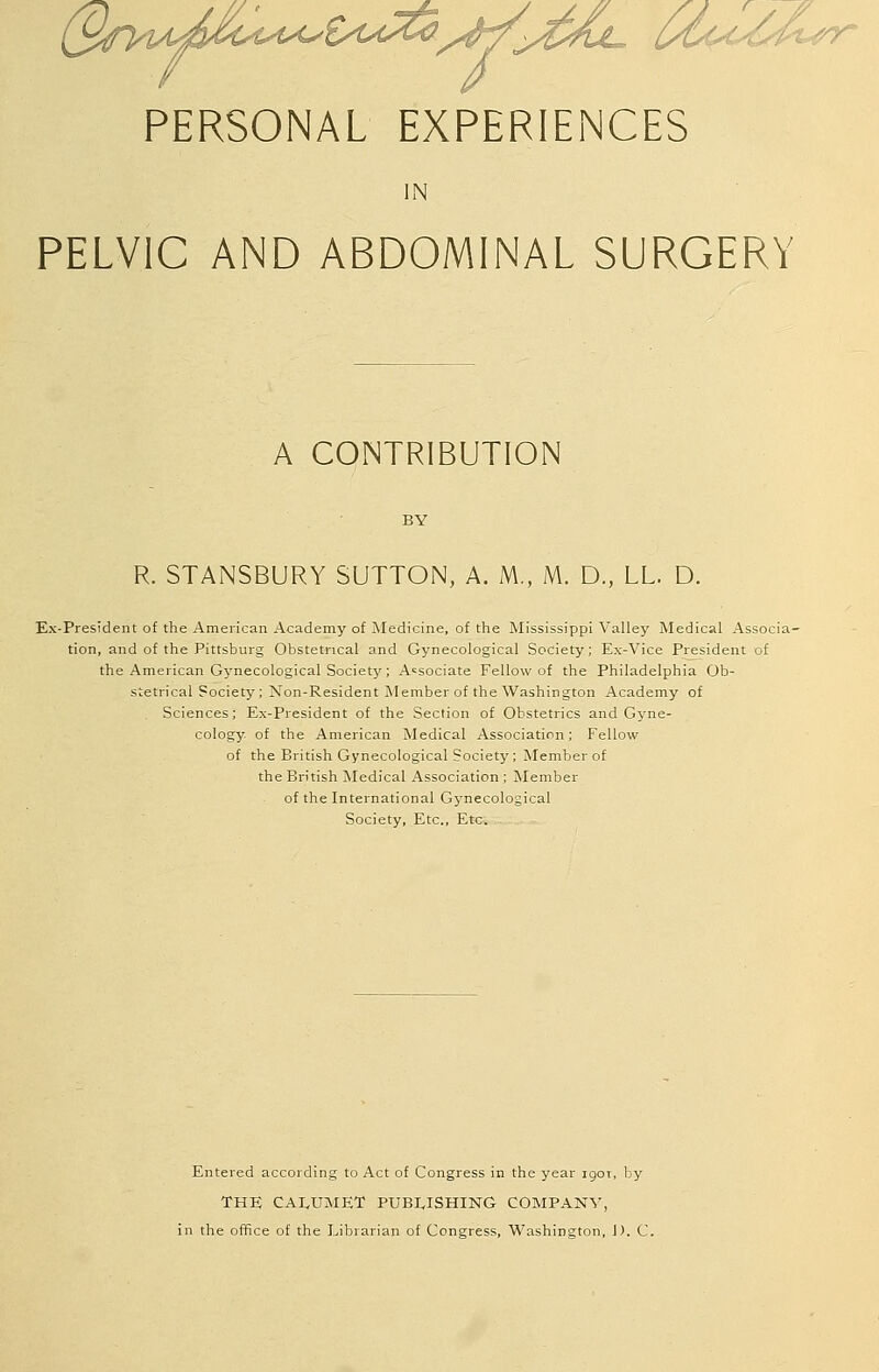 S^ti^^ Vr/^^^^CL UC'U/^A.tyy PERSONAL EXPERIENCES IN PELVIC AND ABDOMINAL SURGERY A CONTRIBUTION R. STANSBURY SUTTON, A. M., M. D., LL. D. Ex-President of the American Academy of Medicine, of the Mississippi Valley Medical Associa- tion, and of the Pittsburg Obstetrical and Gynecological Society; E.\-Vice President of the American Gynecological Society; Associate Fellow of the Philadelphia Ob- stetrical Society; Non-Resident Member of the Washington Academy of Sciences; Ex-President of the Section of Obstetrics and Gyne- cology of the American Medical Association; Fellow of the British Gynecological Society; Member of the British Medical Association; Member of the International Gynecological Society, Etc., Etc. Entered according to Act of Congress in the year igor, by THE CAI^UMET PUBLISHING COMPANY', in the office of the Librarian of Congress, Washington, J). C.