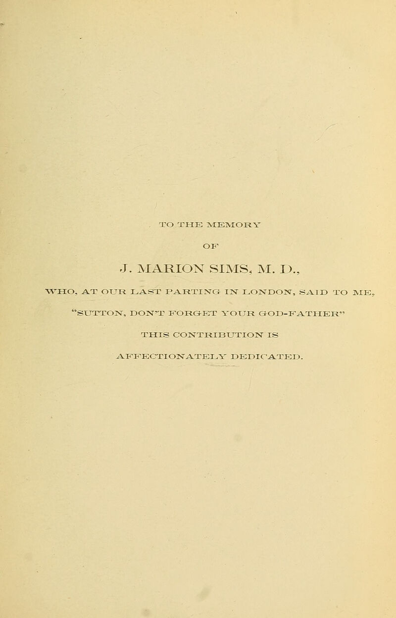 . TO THE ]VIEM:0PIY OF J. MARION SIMS, M. !>., AVHO, A.T OUR LAST f^RTINGf IN LONDON, SAID TO ]VIE- SXJXXON, DON'T EORGET YOUR. GOD-EA.THER THIS CONTRIBUTION IS AEEEOTIONA-TELY DEDICATED.