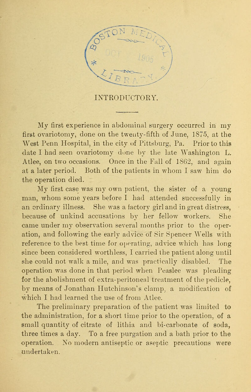 INTRODUCTORY. My first experience in abdominal surgery occurred in my first ovariotomy, done on the twenty-fifth of June, 1875, at the West Penn Hospital, in the city of Pittsburg, Pa. Prior to this date I had seen ovariotomy done by the late Washington L. Atlee, on two occasions. Once in the Fall of 1S62, and again at a later period. Both of the patients in whom I saw him do the operation died. My first case was my own patient, the sister of a j'^oung man, whom some years before I had attended successfully in an ordinary illness. She was a factory girl and in great distress, because of unkind accusations by her fellow w^orkers. She came under my observation several months prior to the oper- ation, and following the earl}' advice of Sir Spencer Wells with reference to the best time for operating, advice which has long fiince been considered worthless, I carried the patient along until she could not walk a mile, and was practically disabled. The operation was done in that period when Peaslee was pleading for the abolishment of extra-peritoneal treatment of the pedicle, by means of Jonathan Hutchinson's clamp, a modification of which I had learned the use of from Atlee. The preliminarj'- preparation of the patient w^as limited to the administration, for a short time prior to the operation, of a small quantity of citrate of lithia and bi-carbonate of soda, three times a day. To a free purgation and a bath prior to the operation. No modern antiseptic or aseptic precautions were undertaken.