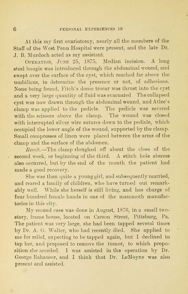 At this my first ovariotomy, nearly all the members of the Staff of the West Penn Hospital were present, and the late Dr. J. B. Murdoch acted as my assistant. Operation, June 25, 1875. Median incision, A long steel bougie was introduced through the abdominal wound, and swept over the surface of the cyst, which reached far above the umbilicus, to determine the presence or not, of adhesions. None being found, Fitch's dome trocar was thrust into the cyst and a very large quantity of fluid was evacuated The collapsed cyst was now drawn through the abdominal wound, and Atlee's clamp was applied to the pedicle. The pedicle was severed with the scissors above the clamp. The wound was closed with interrupted silver wire sutures down to the pedicle, which occupied the lower angle of the wound, supported by the clamp. Small compresses of linen were placed between the arms of the clamp and the surface of the abdomen. Result.—The clamp sloughed off about the close of the second week, or beginning of the third. A stitch hole abscess also occurred, but by the end of the month the patient had made a good recovery. She was then quite a young girl, and subsequently married, and reared a family of children, who have turned out remark- ably well. While she herself is still living, and has charge of four hundred female hands in one of the mammoth manufac- tories in this city. My second case was done in August, 1876, in a small two- story, frame house, located on Carson Street, Pittsburg, Pa. The patient was very large, she had been tapped several times by Dr. A. G. Walter, who had recently died. She applied to me for relief, expecting to be tapped again, but I declined to tap her, and proposed to remove the tumor, to which propo- sition she acceded. I was assisted in the operation by Dr. George Rahauser, and I think that Dr. LeMoyne was also present and assisted.