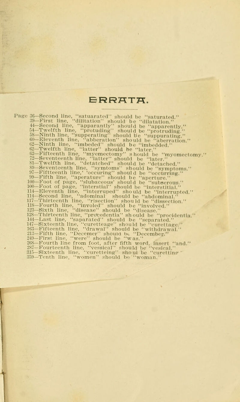 Page 36—Second line, satuaratcd should l)c saturated  39—First line, dilitation should be dilatation. 44—Second line, apparantly should be apparently. o4—Twelfth line, protuding should be protruding. 5S—Ninth line, supperaling should be suppurating. Gl>—Eleventh line, abberation should be aberration. 62—Ninth line. Imbeded should be imbedded. 62—Twelfth line, latter should be later. 62—Fifteenth line, myemectomy should be myomectomv 72—Seventeenth line, latter should be later. SI—Twelfth line, detatched should be detached. S9—Seventeenth line, symtoms should be symptoms. 97—Fiftteenth line,' 'occuring should be occurring. 99—Fifth line, aperature should be aperture. 100—Foot of page, slubaceous should be subserous. 100—Foot of page, intorstial should be interstitial. 114—Eleventh line, interruped should be interrunted. 114—Second line, adominal should be abdominal. 117—Thirteenth line, risection shou Id be dissection. 118—Fourth line, involed should be involved. 123—Sixth line, diseaae should be disease. 128-Thirteenth line, profedentia should be procidentia. 144—Last line, saparated should be separated. 147—Sixteenth line, curetteage should be curettage. 163—Fifteenth line, drawal should be withdrawal. 213—Fifth line, Decemer shoum b>i December. 249—First line, were should be was. 268—Fourth line from foot, after fifth word, insert and. 287—Fourteenth line, vessical should be vesical. 315—Sixteenth line, curetteing shoul be curettine-' 359—Tenth line, women should be woman.