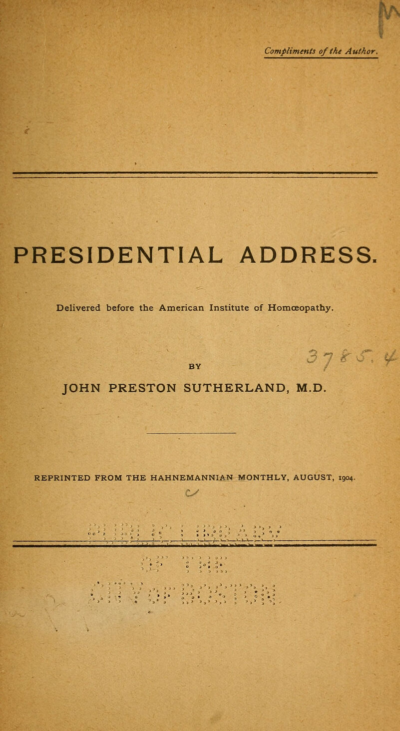 Compliments of the Author. PRESIDENTIAL ADDRESS, Delivered before the American Institute of Homoeopathy. BY / JOHN PRESTON SUTHERLAND, M.D. REPRINTED FROM THE HAHNEMANNIAN MONTHLY, AUGUST, 1904.