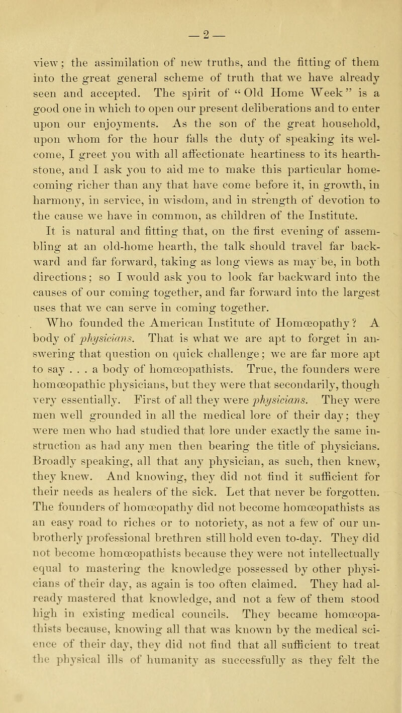 view; the assimilation of new truths, and the fitting of them into the great general scheme of truth that w^e have already seen and accepted. The spirit of Old Home Week is a good one in which to open our present deliberations and to enter upon our enjoyments. As the son of the great household, upon whom for the hour falls the duty of speaking its wel- come, I greet you with all aftectionate heartiness to its hearth- stone, and I ask you to aid me to make this particular home- coming richer than any that have come before it, in growth, in harmony, in service, in wisdom, and in strength of devotion to the cause we have in common, as children of the Institute. It is natural and fitting that, on the first evening of assem- bling at an old-home hearth, the talk should travel far back- ward and far forward, taking as long views as may be, in both directions; so I would ask you to look far backward into the causes of our coming together, and far forward into the largest uses that w^e can serve in coming together. Who founded the American Institute of Homoeopathy? A bod} of physicians. That is what we are apt to forget in an- swering that question on quick challenge; we are far more apt to say ... a body of homoeopathists. True, the founders were homoeopathic physicians, but they were that secondarily, though very essentially. First of all they were physicians. They were men w-ell grounded in all the medical lore of their day; they w^ere men wdio had studied that lore under exactly the same in- struction as had any men then bearing the title of physicians. Broadly speaking, all that any physician, as such, then knew', they knew. And knowing, they did not find it sufiicient for their needs as healers of the sick. Let that never be forgotten. The founders of homoeopathy did not become homoeopathists as an easy road to riches or to notoriety, as not a few of our un- brotherly professional brethren still hold even to-day. They did not become homoeopathists because they were not intellectually equal to mastering the knowledge possessed by other physi- cians of their day, as again is too often claimed. They had al- ready mastered that knowledge, and not a few of them stood high in existing medical councils. They became homoeopa- thists because, knowing all that was known by the medical sci- ence of their day, they did not find that all sufiicient to treat the physical ills of humanity as successfully as they felt the