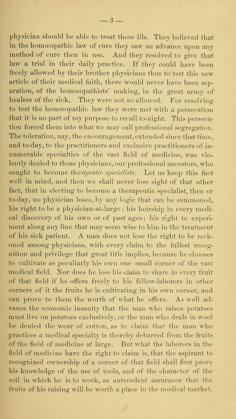 physician should be able to treat those ills. They believed that in the homoeopathic law of cure they saw an advance upon any method of cure then in use. And they resolved to give that law a trial in their daily practice. If they could have been freely allowed by their brother physicians thus to test this new article of their medical faith, there would never have been sep- aration, of the homoeopathists' making, in the great army of healers of the sick. They were not so allowed. For resolving to test the homoeopathic law they were met with a persecution that it is no part of my purpose to recall to-night. This persecu- tion forced them into what we mav call professional se^reo-ation. The toleration, nay, the encouragement, extended since that time, and to-day, to the practitioners and exclusive practitioners of in- numerable specialties of the vast field of medicine, was vio- lentl}' denied to those physicians, our professional ancestors, who sought to become ihera2)eutic specialists. Let us keep this fact well in mind, and then we shall never lose sight of that other fact, that in electing to become a therapeutic specialist, then or to-day, no physician loses, by any logic that can be summoned, his right to be a physician-at-large; his heirship in every medi- cal discovery of his own or of past ages; his right to experi- ment along any line that may seem wise to him in the treatment of his sick patient. A man does not lose the right to be reck- oned among physicians, with every claim to the fullest recog- nition and privilege that great title implies, because he chooses to cultivate as peculiarly his own one small corner of the vast medical field. Nor does he lose his claim to share in every fruit of that field if he offers freely to his fellow-laborers in other corners of it the fruits he is cultivating in his own corner, and can prove to them the worth of what he ofifers. As well ad- vance the economic insanity that the man who raises potatoes must live on potatoes exclusively, or the man who deals in wool be denied the wear of cotton, as to claim that the man who practices a medical specialty is thereby debarred from the fruits of the field of medicine at large. But what the laborers in the field of medicine have the right to claim is, that the aspirant to recognized ownership of a corner of that field shall first prove his knowledge of the use of tools, and of the character of the soil in which he is to work, as antecedent assurance that the fruits of his raising will be worth a place in the medical market.